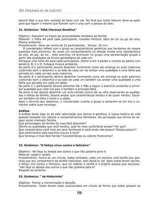 deverá falar o que tem vontade de fazer com ele. No final que todos falarem deve-se pedir
para que façam o mesmo que fizeram com o urso com a pessoa do lado.
31. Dinâmica: "DNA/Herança Genética"
Objetivo: Descobrir os traços de personalidade herdados da família
Material: 1 Folha A4 para cada participante, Canetas hidrocor, lápis de cor ou giz de cera,
Música ambiente.
Procedimento: Deve ser acima de 15 participantes . Tempo: 25 min.
O coordenador reflete com o grupo as características genéticas que herdamos de nossos
parentes mais próximos. Às vezes um comportamento ou atitude revela uma característica
do avô, do pai, da tia... Este exercício irá promover no grupo uma apresentação grupal a
partir das qualidades da árvore genealógica de cada um.
Entregue uma folha A4 para cada participante. Dobre-a em 4 partes e nomeie as partes com
sendo A, B, C e D. Coloque música ambiente.
Na parte A o participante deverá desenhar livremente como ele enxerga os avós maternos
(colorindo bem o desenho) e ao lado de cada um vai anotar uma qualidade e uma falha que
percebe em cada um dos avós maternos.
Na parte B o participante deverá desenhar livremente como ele enxerga os avós paternos
(colorindo bem o desenho) e ao lado de cada um também vai anotar uma qualidade e uma
falha que percebe em cada um deles.
Na parte C o participante deverá desenhar Pai e Mãe e seguir o exercício anotando a princi-
pal qualidade que nota nos pais e também a principal falha.
Na parte D ele deverá desenhar um auto-retrato (como ele se vê)e observando as qualida-
des e falhas da família, deverá anotar que características herdou e de quem herdou. Escre-
ver também na folha o nome e a idade.
Após o término dos desenhos, o coordenador orienta o grupo a sentarem-se em trio e co-
mentar sobre suas heranças.
Análise
A análise deste jogo se dá pela valorização que damos à genética, à nossa história de vida
pessoal baseada nos valores e comportamentos familiares. Da percepção que temos do es-
paço social chamado Família.
Que personagem da família foi mais fácil desenhar?
Dentre as qualidades que você herdou, qual foi mais confortável anotar? Por que?
Que característica você nota em seus familiares e você ainda não possui? Deseja possuir?
Que sentimentos este exercício trouxe à tona?
Que herança é mais fácil herdar? Características ou valores financeiros?
32. Dinâmica: "O feitiço virou contra o feiticeiro"
Objetivo: não faça ou deseje aos outros o que não gostaria para si
Material: papel e caneta
Procedimento: forma-se um círculo, todos sentados, cada um escreve uma tarefa que gos-
taria que seu companheiro da direita realizasse, sem deixá-lo ver. Após todos terem escrito,
o feitiço vira contra o feiticeiro, que irá realizar a tarefa é a própria pessoa que escreveu.
"não faça ou deseje aos outros o que não gostaria para si"
Respeito ao próximo.
33. Dinâmica: " da Historinha"
Objetivo: Treinar a memorização e atenção.
Procedimento: Todos devem estar posicionados em círculo de forma que todos possam se
201 Dinâmicas de Grupo
19
 