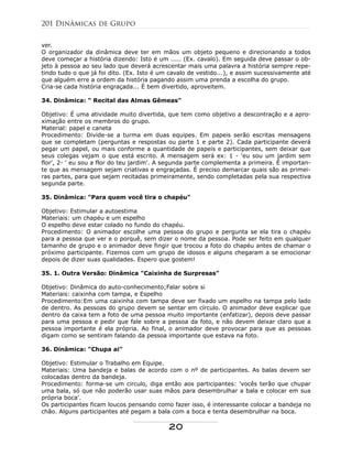 ver.
O organizador da dinâmica deve ter em mãos um objeto pequeno e direcionando a todos
deve começar a história dizendo: Isto é um ..... (Ex. cavalo). Em seguida deve passar o ob-
jeto à pessoa ao seu lado que deverá acrescentar mais uma palavra a história sempre repe-
tindo tudo o que já foi dito. (Ex. Isto é um cavalo de vestido...), e assim sucessivamente até
que alguém erre a ordem da história pagando assim uma prenda a escolha do grupo.
Cria-se cada história engraçada... É bem divertido, aproveitem.
34. Dinâmica: " Recital das Almas Gêmeas"
Objetivo: É uma atividade muito divertida, que tem como objetivo a descontração e a apro-
ximação entre os membros do grupo.
Material: papel e caneta
Procedimento: Divide-se a turma em duas equipes. Em papeis serão escritas mensagens
que se completam (perguntas e respostas ou parte 1 e parte 2). Cada participante deverá
pegar um papel, ou mais conforme a quantidade de papeis e participantes, sem deixar que
seus colegas vejam o que está escrito. A mensagem será ex: 1 - 'eu sou um jardim sem
flor', 2- ' eu sou a flor do teu jardim'. A segunda parte complementa a primeira. É importan-
te que as mensagem sejam criativas e engraçadas. É preciso demarcar quais são as primei-
ras partes, para que sejam recitadas primeiramente, sendo completadas pela sua respectiva
segunda parte.
35. Dinâmica: "Para quem você tira o chapéu"
Objetivo: Estimular a autoestima
Materiais: um chapéu e um espelho
O espelho deve estar colado no fundo do chapéu.
Procedimento: O animador escolhe uma pessoa do grupo e pergunta se ela tira o chapéu
para a pessoa que ver e o porquê, sem dizer o nome da pessoa. Pode ser feito em qualquer
tamanho de grupo e o animador deve fingir que trocou a foto do chapéu antes de chamar o
próximo participante. Fizemos com um grupo de idosos e alguns chegaram a se emocionar
depois de dizer suas qualidades. Espero que gostem!
35. 1. Outra Versão: Dinâmica "Caixinha de Surpresas"
Objetivo: Dinâmica do auto-conhecimento;Falar sobre si
Materiais: caixinha com tampa, e Espelho
Procedimento:Em uma caixinha com tampa deve ser fixado um espelho na tampa pelo lado
de dentro. As pessoas do grupo devem se sentar em círculo. O animador deve explicar que
dentro da caixa tem a foto de uma pessoa muito importante (enfatizar), depois deve passar
para uma pessoa e pedir que fale sobre a pessoa da foto, e não devem deixar claro que a
pessoa importante é ela própria. Ao final, o animador deve provocar para que as pessoas
digam como se sentiram falando da pessoa importante que estava na foto.
36. Dinâmica: "Chupa ai"
Objetivo: Estimular o Trabalho em Equipe.
Materiais: Uma bandeja e balas de acordo com o nº de participantes. As balas devem ser
colocadas dentro da bandeja.
Procedimento: forma-se um circulo, diga então aos participantes: 'vocês terão que chupar
uma bala, só que não poderão usar suas mãos para desembrulhar a bala e colocar em sua
própria boca'.
Os participantes ficam loucos pensando como fazer isso, é interessante colocar a bandeja no
chão. Alguns participantes até pegam a bala com a boca e tenta desembrulhar na boca.
201 Dinâmicas de Grupo
20
 
