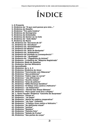 Índice
1. O Presente
2. Dinâmica do "O que você parece pra mim..."
3. Dinâmica do Desafio
4. Dinâmica "Tiro pela Culatra"
5. Dinâmica do Sociograma
6. Dinâmica do Emboladão
7. Dinâmica do Sentar-se no Colo
8. Dinâmica do "João Bobo"
9. Dinâmica do Nome
10. Dinâmica do "Escravos de Jó"
11. Dinâmica da "Escultura"
12. Dinâmica da "Sensibilidade"
13. Dinâmica do"Mestre"
14. Dinâmica do "Rolo de Barbante"
15. Dinâmica do "Substantivo"
16. Dinâmica da"Verdade ou Consequência? "
17. Dinâmica do " Qualidade"
18. Dinâmica do " Pegadinha do Animal"
19. Dinâmica - A História da “Máquina Registrada”
20. Dinâmica: Medo de Desafios
21. Dinâmica: Sorriso Milionário
22. Aprendizado
23. Dinâmica: do 1, 2, 3
24. Dinâmica: Dinâmica do Amor
25. Dinâmica: “Convivendo com Máscaras”
26. Dinâmica: “dos problemas”
27. Dinâmica: "Cabra cega no curral"
28. Dinâmica: " das diferenças "
29. Dinâmica: "Auxílio mútuo"
30. Dinâmica: "Urso de pelúcia"
31. Dinâmica: "DNA/Herança Genética"
32. Dinâmica: "O feitiço virou contra o feiticeiro"
33. Dinâmica: " da Historinha"
34. Dinâmica: " Recital das Almas Gêmeas"
35. Dinâmica: "Para quem você tira o chapéu"
35. 1. Outra Versão: Dinâmica "Caixinha de Surpresas"
36. Dinâmica: "Chupa ai"
37. Dinâmica: " do papel"
38. Dinâmica: "dança da cadeira cooperativa"
39. Dinâmica: " da rosa" (infantil)
40. Dinâmica: " O feitiço virou contra o feiticeiro "
41. Dinâmica: "do deficiente visual"
42. Dinâmica: "sonhos"
43. Dinâmica: "Sombra"
44. Dinâmica: "Patinho Feio"
45. Dinâmica: "Salada de Frutas"
46. Dinâmica: "das partes do corpo"
Arquivo disponível gratuitamente no site: www.servicosocialparaconcursos.com
3
 