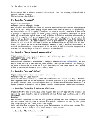 Espera-se que eles se ajudem, um participante pegue a bala com as mãos, a desembrulhe e
coloque na boca do outro.
Muito divertida esta dinâmica!
37. Dinâmica: " do papel"
Objetivo: Descontração
Materiais: pedaço de papel, caneta
Procedimento: Forma-se um círculo e em seguida será distribuído um pedaço de papel para
cada um, e uma caneta. Logo após a pessoa irá escrever qualquer pergunta que ela quiser,
ex: Porque hoje fez sol? entendeu?!É qualquer pergunta, o que vier na cabeça. Ai logo após
o instrutor irá pegar os papéis de todos os participantes, embaralhar e entregar um para
cada (só que você não poderá pegar o seu), ai depois de feito isso a pessoa vai responder o
que estiver naquele papel que ela pegou. Depois que todos responderem sem um ver o do
outro, você vai dobrar seu papel e vai passar 2 vezes para seu lado direito todos juntos. Ai
começa a brincadeira. Uma pessoa começa lendo o que está em seu papel, em seguida a
pessoa do lado direito ou esquerdo (depende do monitor escolher), digamos que foi pela
direita, ai a pessoa vai ler o que está escrito na RESPOSTA dela, e assim sucessivamente, a
mesma que respondeu a resposta vai ler a sua pergunta e o vizinho ao lado responderá a
sua resposta é muito legal e divertindo causando muitos risos!!!!
38. Dinâmica: "dança da cadeira cooperativa"
Objetivo: essa dinâmica serve para quebrar o gelo e fazer com que os participantes pensem
sobre cooperação entre o grupo.
Materiais: 1 cadeira
Procedimento: consiste na brincadeira da dança da cadeira (mesmo procedimento), só que
em ao invés dos que ficarem sem se sentar saírem, terão que se sentar no colo do amigo,
de modo que ninguém fique em pé. É muito engraçado! Ao final, com apenas uma cadeira
todo o grupo terá que se sentar um no colo do outro.
39. Dinâmica: " da rosa" (infantil)
Objetivo: despertar a atitude em preservar o que temos.
Materiais: uma flor (rosa) natural
Procedimento: fazer um círculo, e cada integrante retira um pedacinho da flor, ao final so-
brará apenas o talo da flor. O monitor da dinâmica questiona o que aconteceu? Será que
podemos consertar o que fizemos? Essa dinâmica pode ser trabalhada com os pequeninos, a
fim de preservar os materiais dentro da sala de aula, ou preservar o próprio meio ambiente.
40. Dinâmica: " O feitiço virou contra o feiticeiro "
Objetivo: Mostrar para a turma que antes de pedir para alguém fazer alguma coisa que se
coloque no lugar do outro, pois provavelmente ele não faria o que escolheu para o outro
grupo fazer.
Materiais: -
Procedimento: Divide-se a turma em dois grupos e pede-se para que cada grupo escolha
dois micos para o outro grupo. Após a escolha do mico nomeia-se um líder de cada grupo
que fala em voz alta para todos os micos escolhidos.
Após a divulgação o professor diz que o nome da brincadeira é o feitiço virou contra o feiti-
ceiro e que os grupos farão os micos escolhidos por eles mesmos.
41. Dinâmica: "do deficiente visual"
201 Dinâmicas de Grupo
21
 
