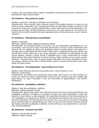 simples, mas que garante boas risadas e resultados maravilhosos deixando o ambiente e os
participantes super descontraídos.
46. Dinâmica: "das partes do corpo"
Objetivo: estimular a atenção e interação com os colegas
Procedimento: Numa grande roda a pessoa começa a brincadeira dizendo o nome de uma
parte do corpo. passando a vez. A pessoa que estiver ao lado determinado irá colocar a mão
na parte do corpo que a primeira pessoa falou, e dizer outra parte do corpo passando a vez.
A pessoa ao seu lado, já determinado de modo que a vez corra apenas em um sentido, co-
locará a mão na parte corporal dita pela segunda pessoa e dirá outra parte e assim sucessi-
vamente.
47. Dinâmica: "Descobrindo as qualidades"
Objetivo: Interação
Materiais: quebra-cabeça, pedaços de papel e caneta
Procedimento: Dois grupos formam um círculo, com os componentes intercalados ( ex. um
do amarelo, outro do azul e assim em diante até terminar o círculo). Cada componente deve
escrever em um pedaço de papel uma qualidade própria (usando apenas uma palavra) e
entregar para o participante do lado direito, sendo este o componente do grupo oposto, que
deverá fazer mímica para que o seu grupo descubra a qualidade do participante ao lado
(grupo oposto), quando o grupo acerta a qualidade logo o outro componente do mesmo
grupo anterior que estava fazendo a mímica começa a fazer também a sua e assim sucessi-
vamente . Enquanto isso o líder do grupo oposto está dentro do círculo montando um que-
bra cabeça, quando ele terminar o tempo acaba e ganha o grupo que descobriu mais quali-
dades do grupo oposto.
48. Dinâmica: "do Estetoscópio" (para trilhas ao ar livre)
Objetivo: Esta dinâmica serve pra se perceber que o meio ambiente é vivo.
Materiais: estetoscópio
Procedimento: Ao realizar uma caminhada numa trilha, onde houver em locais úmidos, ár-
vores com caule fino, pegar o estetoscópio e pedir pra que a pessoa ouça seu coração, logo
após escutar no caule e perceber o som do movimento de água(xilema) e de nutrien-
tes(floema).
49. Dinâmica: "qualidades e defeitos"
Objetivo: falar das qualidades e defeitos.
Materiais: pedaço de papel, caneta
Procedimento: gostaria de sugerir uma dinâmica que fiz com meus alunos para falarmos das
qualidades e defeitos. Entrega-se um pedaço de papel para cada participante e pede que
desenhe a mão direita e a mão esquerda. Em cada dedo primeiro da mão direita escreve-se
uma qualidade e na esquerda um defeito. O coordenador da dinâmica dá cerca de 20 minu-
tos para escreverem. Ao final discute-se de acordo com o que cada um escreveu, finalizando
que é mais fácil falar de características dos outros do que de nós mesmos e encerra dizendo
que todos possuímos qualidades e defeitos, porém temos que nos respeitarmos e priorizar-
mos nossas qualidades.
50. Dinâmica: "Conheço meu filho"
Objetivo: para reunião de pais
Materiais: Papel e caneta
201 Dinâmicas de Grupo
23
 