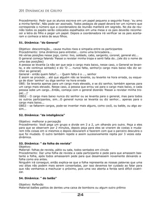 Procedimento: Pedir que os alunos escreva em um papel pequeno a seguinte frase: 'eu amo
a minha família'. Não pode ser assinado. Todos pedaços de papel deverá ter um número que
corresponda o número que a coordenadora da reunião manterá em segredo. No dia da reu-
nião todos os papéis serão colocados espalhados em uma mesa e os pais deverão reconhe-
cer a letra do filho e pegar um papel. Depois a coordenadora irá verificar se os pais acerta-
ram e conhece a letra de seus filhos.
51. Dinâmica: "do General"
Objetivo: descontração... causa muitos risos e simpatia entre os participantes
Procedimento: Uma dinâmica para entreter... como uma brincadeira...
Há várias posições nesse jogo, como: lixo, soldado, cabo, sargento, coronel, general etc...
O general começa falando 'Passei a revistar minha tropa e senti falta do...(ele diz o nome de
uma das posições)
A pessoa se levanta (a não ser que seja o cargo mais baixo, nesse caso, o General se levan-
ta, e ele continua sentado) e diz 'O ... nunca falta, senhor(o cargo mais baixo não diz se-
nhor ao general)
General - então quem falta?... - Quem falta é o ..., senhor
E assim se procede... até que alguém não se levante, ou levante na hora errada, ou esque-
ça de dizer 'senhor' ou diga senhor na hora errada
OBS: Se levanta apenas para um cargo mais elevado, e se diz senhor, também apenas para
um cargo mais elevado. Nesse caso, a pessoa que errou vai para o cargo mais baixo, e cada
pessoa sobe um cargo...Então, começa com o general dizendo 'Passei a revistar minha tro-
pa(...)'
OBS2 - O cargo mais baixo nunca diz senhor ou se levanta para o general, mas para todos
os outros participantes, sim...O general nunca se levanta ou diz senhor... apenas para o
cargo mais baixo...
OBS3 - se faltarem cargos, pode-se inventar mais alguns, como cocô, ou balde, ou algo as-
sim...
52. Dinâmica: "da inteligência"
Objetivo: melhorar a percepção
Procedimento: Você pega um grupo e divide em 2 a 2, um olhando pro outro. Peça a eles
para que se observem por 2 minutos, depois peça para eles se virarem de costas e muda-
rem três coisas em si mesmos e depois desviarem e fazerem com que o parceiro descubra o
que foi mudado. O outro também repete e assim sucessivamente repita por 3 vezes esta
dinâmica.
53. Dinâmica: " da folha de revista"
Objetivo:
Material: folhas de revista, pátio ou sala, todos sentados em círculo
Procedimento: Dar uma folha de revista a cada participante e pede para que amassem bas-
tante a folha, após todos amassarem pede para que desamassem novamente deixando a
folha como era antes.
Ninguém irá conseguir, então explica-se que a folha representa as nossas palavras que uma
vez ditas não podem mais serem consertadas, por isso devemos ter cuidado ao falar para
que não venhamos a machucar o próximo, pois uma vez aberta a ferida será difícil cicatri-
zar.
54. Dinâmica: " do balão"
Objetivo: Reflexão
Material:balões palitos de dentes uma caixa de bombons ou algum outro prêmio
201 Dinâmicas de Grupo
24
 