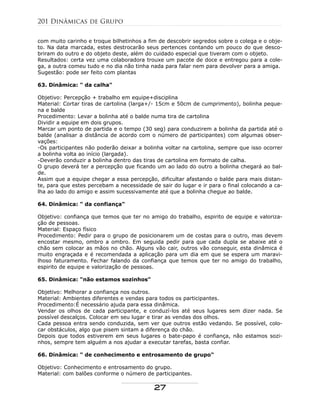 com muito carinho e troque bilhetinhos a fim de descobrir segredos sobre o colega e o obje-
to. Na data marcada, estes destrocarão seus pertences contando um pouco do que desco-
briram do outro e do objeto deste, além do cuidado especial que tiveram com o objeto.
Resultados: certa vez uma colaboradora trouxe um pacote de doce e entregou para a cole-
ga, a outra comeu tudo e no dia não tinha nada para falar nem para devolver para a amiga.
Sugestão: pode ser feito com plantas
63. Dinâmica: " da calha"
Objetivo: Percepção + trabalho em equipe+disciplina
Material: Cortar tiras de cartolina (larga+/- 15cm e 50cm de cumprimento), bolinha peque-
na e balde
Procedimento: Levar a bolinha até o balde numa tira de cartolina
Dividir a equipe em dois grupos.
Marcar um ponto de partida e o tempo (30 seg) para conduzirem a bolinha da partida até o
balde (analisar a distância de acordo com o número de participantes) com algumas obser-
vações:
-Os participantes não poderão deixar a bolinha voltar na cartolina, sempre que isso ocorrer
a bolinha volta ao início (largada).
-Deverão conduzir a bolinha dentro das tiras de cartolina em formato de calha.
O grupo deverá ter a percepção que ficando um ao lado do outro a bolinha chegará ao bal-
de.
Assim que a equipe chegar a essa percepção, dificultar afastando o balde para mais distan-
te, para que estes percebam a necessidade de sair do lugar e ir para o final colocando a ca-
lha ao lado do amigo e assim sucessivamente até que a bolinha chegue ao balde.
64. Dinâmica: " da confiança"
Objetivo: confiança que temos que ter no amigo do trabalho, espirito de equipe e valoriza-
ção de pessoas.
Material: Espaço físico
Procedimento: Pedir para o grupo de posicionarem um de costas para o outro, mas devem
encostar mesmo, ombro a ombro. Em seguida pedir para que cada dupla se abaixe até o
chão sem colocar as mãos no chão. Alguns vão cair, outros vão conseguir, esta dinâmica é
muito engraçada e é recomendada a aplicação para um dia em que se espera um maravi-
lhoso faturamento. Fechar falando da confiança que temos que ter no amigo do trabalho,
espirito de equipe e valorização de pessoas.
65. Dinâmica: "não estamos sozinhos"
Objetivo: Melhorar a confiança nos outros.
Material: Ambientes diferentes e vendas para todos os participantes.
Procedimento:É necessário ajuda para essa dinâmica.
Vendar os olhos de cada participante, e conduzí-los até seus lugares sem dizer nada. Se
possível descalços. Colocar em seu lugar e tirar as vendas dos olhos.
Cada pessoa entra sendo conduzida, sem ver que outros estão vedando. Se possível, colo-
car obstáculos, algo que pisem sintam a diferença do chão.
Depois que todos estiverem em seus lugares o bate-papo é confiança, não estamos sozi-
nhos, sempre tem alguém a nos ajudar a executar tarefas, basta confiar.
66. Dinâmica: " de conhecimento e entrosamento de grupo"
Objetivo: Conhecimento e entrosamento do grupo.
Material: com balões conforme o número de participantes.
201 Dinâmicas de Grupo
27
 