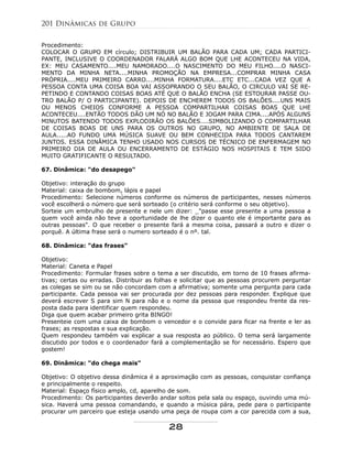 Procedimento:
COLOCAR O GRUPO EM círculo; DISTRIBUIR UM BALÃO PARA CADA UM; CADA PARTICI-
PANTE, INCLUSIVE O COORDENADOR FALARÁ ALGO BOM QUE LHE ACONTECEU NA VIDA,
EX: MEU CASAMENTO....MEU NAMORADO....O NASCIMENTO DO MEU FILHO....O NASCI-
MENTO DA MINHA NETA....MINHA PROMOÇÃO NA EMPRESA...COMPRAR MINHA CASA
PRÓPRIA....MEU PRIMEIRO CARRO....MINHA FORMATURA....ETC ETC...CADA VEZ QUE A
PESSOA CONTA UMA COISA BOA VAI ASSOPRANDO O SEU BALÃO, O CIRCULO VAI SE RE-
PETINDO E CONTANDO COISAS BOAS ATÉ QUE O BALÃO ENCHA (SE ESTOURAR PASSE OU-
TRO BALÃO P/ O PARTICIPANTE). DEPOIS DE ENCHEREM TODOS OS BALÕES....UNS MAIS
OU MENOS CHEIOS CONFORME A PESSOA COMPARTILHAR COISAS BOAS QUE LHE
ACONTECEU....ENTÃO TODOS DÃO UM NÓ NO BALÃO E JOGAM PARA CIMA....APÓS ALGUNS
MINUTOS BATENDO TODOS EXPLODIRÃO OS BALÕES....SIMBOLIZANDO O COMPARTILHAR
DE COISAS BOAS DE UNS PARA OS OUTROS NO GRUPO, NO AMBIENTE DE SALA DE
AULA.....AO FUNDO UMA MÚSICA SUAVE OU BEM CONHECIDA PARA TODOS CANTAREM
JUNTOS. ESSA DINÂMICA TENHO USADO NOS CURSOS DE TÉCNICO DE ENFERMAGEM NO
PRIMEIRO DIA DE AULA OU ENCERRAMENTO DE ESTÁGIO NOS HOSPITAIS E TEM SIDO
MUITO GRATIFICANTE O RESULTADO.
67. Dinâmica: "do desapego"
Objetivo: interação do grupo
Material: caixa de bombom, lápis e papel
Procedimento: Selecione números conforme os números de participantes, nesses números
você escolherá o número que será sorteado (o critério será conforme o seu objetivo).
Sorteie um embrulho de presente e nele um dizer: _"passe esse presente a uma pessoa a
quem você ainda não teve a oportunidade de lhe dizer o quanto ele é importante para as
outras pessoas". O que receber o presente fará a mesma coisa, passará a outro e dizer o
porquê. A última frase será o numero sorteado é o nº. tal.
68. Dinâmica: "das frases"
Objetivo:
Material: Caneta e Papel
Procedimento: Formular frases sobre o tema a ser discutido, em torno de 10 frases afirma-
tivas; certas ou erradas. Distribuir as folhas e solicitar que as pessoas procurem perguntar
as colegas se sim ou se não concordam com a afirmativa; somente uma pergunta para cada
participante. Cada pessoa vai ser procurada por dez pessoas para responder. Explique que
deverá escrever S para sim N para não e o nome da pessoa que respondeu frente da res-
posta dada para identificar quem respondeu.
Diga que quem acabar primeiro grita BINGO!
Presenteie com uma caixa de bombom o vencedor e o convide para ficar na frente e ler as
frases; as respostas e sua explicação.
Quem respondeu também vai explicar a sua resposta ao público. O tema será largamente
discutido por todos e o coordenador fará a complementação se for necessário. Espero que
gostem!
69. Dinâmica: "do chega mais"
Objetivo: O objetivo dessa dinâmica é a aproximação com as pessoas, conquistar confiança
e principalmente o respeito.
Material: Espaço físico amplo, cd, aparelho de som.
Procedimento: Os participantes deverão andar soltos pela sala ou espaço, ouvindo uma mú-
sica. Haverá uma pessoa comandando, e quando a música pára, pede para o participante
procurar um parceiro que esteja usando uma peça de roupa com a cor parecida com a sua,
201 Dinâmicas de Grupo
28
 