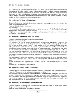 ou usando algum acessório parecido com o seu. Pede para os pares se cumprimentarem
com o aperto de mão. Depois, volta a música, andam, pára a musica e sugira outra coisa:
quem nasceu em mês par procure um parceiro que nasceu em mês par, impar com impar,
assim vai. As mãos deverão estar para trás. Batem bumbum com bumbum. Fazer esta ati-
vidade sempre uma parte diferente do corpo sem repetir, e sem repetir parceiros. Quando
chegar na última rodada, cumprimentar pelo nariz.
70. Dinâmica: "da Bola(balão, bexiga)"
Objetivo: Testaremos a atitude de cada participante e sua coragem e se é uma pessoa que
corre atrás de seus objetivos.
Material: Bola de festa e Barbante.
Procedimento:
-Como funciona: todos participantes devem estar com uma bola de festa(balão, bexiga)
amarrado em suas pernas, com um barbante.
-Objetivo: os participantes tem que proteger a bola para que não estourem. Informar antes
de começar a brincadeira.
71. Dinâmica: " da bexiga(balão) da vitória"
Objetivo: Desenvolver o espírito de equipe e liderança
Material: bexiga, barbante
Procedimento: Ao fim de alguma apresentação, entrego uma bexiga para cada uma das
pessoas em sala, com um barbante preso em seus punhos. Todas as bexigas(balões) esta-
rão escrito VITÓRIA. Falarei a eles: - Cada um de vocês está segurando uma vitória em
mãos, no entanto temos apenas um prêmio. Logo vocês têm uma tarefa, devem cuidar da
vitória que têm em mãos e estourar a vitória de seus oponentes, a última bexiga que resis-
tir será a única vitoriosa. Só há um detalhe, a vitória que vocês têm em mão não é de vo-
cês, em cada uma das bexigas está o nome de um companheiro de classe de vocês e o
premiado será ele e não vc. Vc apenas o representará, veremos quem seria o melhor
procurador...comecem no apito e não se preocupem, o grupo ficará responsável pela limpe-
za da sala.
Eles estourarão e antes que estourem a última, nos apitamos de novo. Sobrará apenas
uma, então pediremos que a pessoa estoure sua bexiga e lá estará seu próprio nome, por-
que:
O BOM PROCURADOR É AQUELE QUE CUIDA DA VITÓRIA DOS OUTROS COMO SE FOSSE
SUA
PRÓPRIA VITÓRIA!!!!! PARABÉEEEEENS!!!
72. Dinâmica: "Feitiço contra o feiticeiro"
Objetivo: Moral: Não deseje para os outros o que você não gostaria que fizessem com você.
Material: Folhas chamex cortadas ao meio, caneta ou lápis.
Procedimento: Faz-se um círculo e entrega-se meia folha para cada um e cada qual com sua
caneta e pede-se a eles que escrevam algo que gostariam que o colega fizesse (mico mes-
mo), lembrando que eles devem escrever para eles, nenhum colega poderá ver. Após isto,
recolhe-se os papeis e revela-se o que eles escreveram. O que eles escreveram será o que
eles próprios irão fazer no centro da roda.
73. Dinâmica: "falando dos outros pelas costas"
Objetivo: mostrar as pessoas que é muito mais fácil (e errado) falar as coisas pelas costas,
do que admitir sua concepção.
Material: pedaços de papel, caneta e fita adesiva.
201 Dinâmicas de Grupo
29
 