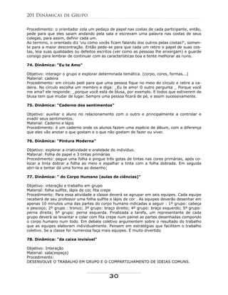 Procedimento: o orientador cola um pedaço de papel nas costas de cada participante, então,
pede para que eles saiam andando pela sala e escrevam uma palavra nas costas de seus
colegas, para assim, definir cada um.
Ao termino, o orientado diz 'viu como vocês ficam falando dos outros pelas costas?', somen-
te para a maior descontração. Então pede-se para que cada um retire o papel de suas cos-
tas, leia suas qualidades ou defeitos escritos (ver como as pessoas lhe enxergam) e guarde
consigo para lembrar de continuar com as características boa e tente melhorar as ruins.
74. Dinâmica: "Eu te Amo"
Objetivo: interagir o grupo e explorar determinada temática. (corpo, cores, formas...)
Material: cadeira
Procedimento: em círculo pedi para que uma pessoa fique no meio do círculo e retire a ca-
deira. No círculo escolha um membro e diga: _Eu te amo! O outro pergunta _ Porque você
me ama? ele responde: _porque você está de blusa, por exemplo. E todos que estiverem de
blusa tem que mudar de lugar. Sempre uma pessoa ficará de pé, e assim sucessivamente.
75. Dinâmica: "Caderno dos sentimentos"
Objetivo: auxiliar o aluno no relacionamento com o outro e principalmente a controlar e
evadir seus sentimentos.
Material: Caderno e lápis
Procedimento: é um caderno onde os alunos fazem uma espécie de álbum, com a diferença
que eles vão anotar o que gostam e o que não gostam de fazer ou viver.
76. Dinâmica: "Pintura Moderna"
Objetivo: explorar a criatividade e oralidade do indivíduo.
Material: Folha de papel e 3 tintas primárias
Procedimento: pegue uma folha e pingue três gotas de tintas nas cores primárias, após co-
locar a tinta dobrar a folha ao meio e espalhar a tinta com a folha dobrada. Em seguida
abri-la e tentar dá uma forma ao desenho;
77. Dinâmica: " do Corpo Humano (aulas de ciências)"
Objetivo: interação e trabalho em grupo
Material: folha sulfite, lápis de cor, fita crepe
Procedimento: Para essa atividade a classe deverá se agrupar em seis equipes. Cada equipe
receberá de seu professor uma folha sulfite e lápis de cor . As equipes deverão desenhar em
apenas 10 minutos uma das partes do corpo humano indicadas a seguir : 1º grupo: cabeça
e pescoço; 2º grupo : tronco; 3º grupo: braço direito; 4º grupo: braço esquerdo; 5º grupo:
perna direita; 6º grupo: perna esquerda. Finalizada a tarefa, um representante de cada
grupo deverá se levantar e colar com fita crepe num painel as partes desenhadas compondo
o corpo humano num todo. Em debate coletivo argumentem sobre o resultado do trabalho
que as equipes elaboram individualmente. Pensem em estratégias que facilitem o trabalho
coletivo. Se a classe for numerosa faça mais equipes. É muito divertido
78. Dinâmica: "da caixa invisível"
Objetivo: Interação
Material: sala(espaço)
Procedimento:
DESENVOLVE O TRABALHO EM GRUPO E O COMPARTILHAMENTO DE IDEIAS COMUNS.
201 Dinâmicas de Grupo
30
 