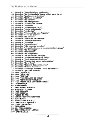 47. Dinâmica: "Descobrindo as qualidades"
48. Dinâmica: "do Estetoscópio" (para trilhas ao ar livre)
49. Dinâmica: "qualidades e defeitos"
50. Dinâmica: "Conheço meu filho"
51. Dinâmica: "do General"
52. Dinâmica: "da inteligência"
53. Dinâmica: " da folha de revista"
54. Dinâmica: " do balão"
55. Dinâmica: " da Pergunta Certa"
56. Dinâmica: " Carta a si próprio"
57. Dinâmica: " da Bexiga"
58. Dinâmica: " Construindo uma fogueira"
59. Dinâmica: " Toca do coelho"
60. Dinâmica: "do abraço"
61. Dinâmica: " União de uma Equipe"
62. Dinâmica: " do objeto pessoal"
63. Dinâmica: " da calha"
64. Dinâmica: " da confiança"
65. Dinâmica: "não estamos sozinhos"
66. Dinâmica: " de conhecimento e entrosamento de grupo"
67. Dinâmica: "do desapego"
68. Dinâmica: "das frases"
69. Dinâmica: "do chega mais"
70. Dinâmica: "da Bola(balão, bexiga)"
71. Dinâmica: " da bexiga(balão) da vitória"
72. Dinâmica: "Feitiço contra o feiticeiro"
73. Dinâmica: "falando dos outros pelas costas"
74. Dinâmica: "Eu te Amo"
75. Dinâmica: "Caderno dos sentimentos"
76. Dinâmica: "Pintura Moderna"
77. Dinâmica: " do Corpo Humano (aulas de ciências)"
78. Dinâmica: "da caixa invisível"
79. Jogo: “MEMÓRIA”
80. Jogo: “JÁ ACHEI”
81. Jogo: “CARTAS”
82. Jogo: “NAS PEGADAS DE JESUS”
83. Jogo: “BINGO DAS VIRTUDES”
84. Jogo: “TESTE SEUS CONHECIMENTOS”
85. INDIFERENÇA
86. AUTÓGRAFOS
87. DANÇA DAS CADEIRAS
88. SEGUINDO O CHEFE
89. PULO GIGANTE
90. ILHA DESERTA
91. PUZZLE DA PAZ
92. SOMOS TODOS VENCEDORES
93. DUAS ILHAS
94. ATRAVESSAR A PONTE
95. TRANSPORTE SEM MÃOS
96. LEVANTAR BALÕES
97. CARROSSEL
98. SEM PRECONCEITO
99. COOPERAÇÃO COM LETRAS
100. CABO DA PAZ
201 Dinâmicas de Grupo
4
 