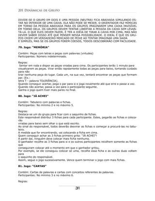 DIVIDE-SE O GRUPO EM DOIS E UMA PESSOA (NEUTRA) FICA ABAIXADA SIMULANDO ES-
TAR NO INTERIOR DE UMA CAIXA. ELA NÃO PODE SE MEXER. O ORIENTADOR FAZ MÍMICAS
EM TORNO DA PESSOA ABAIXADA PARA OS GRUPOS IMAGINAREM UMA CAIXA INVISÍVEL
EM TORNO DELA. OS GRUPOS DEVEM TENTAR LIBERTAR A PESSOA DA CAIXA SEM LEVAN-
TÁ-LA. O QUE ELES DEVEM FAZER, É TER A IDÉIA DE TIRAR A CAIXA POR CIMA, MAS NÃO
DEVEM SABER DISSO ATÉ QUE PENSEM NESSA POSSIBILIDADE. O IDEAL É QUE OS GRU-
POS CRIEM UM VERDADEIRO MERCADO DE PEIXE AO TENTAR IMAGINAR UMA SAíDA
É SIMPLES, MAS SE OS GRUPOS FOREM COESOS, TODOS DESCOBRIRÃO COM FACILIDADE.
79. Jogo: “MEMÓRIA”
Contém: Peças com letras e peças com palavras (virtudes)
Participantes: Número indeterminado.
Regras:
Sentar em roda e dispor as peças viradas para cima. Os participantes terão 1 minuto para
visualizarem as peças. Virar então rapidamente todas as peças para baixo, tomando cuidado
para não
tirar nenhuma peça do lugar. Cada um, na sua vez, tentará encontrar as peças que formam
par. (Ex.:
letra T - palavra TOLERÂNCIA).
Quando conseguir acertar, pega o par para si e joga novamente até que erre e passe a vez.
Quando não acertar, passa a vez para o participante seguinte.
Ganha o jogo quem tiver mais pares no final.
80. Jogo: “JÁ ACHEI”
Contém: Tabuleiro com palavras e fichas.
Participantes: No mínimo 2 e no máximo 5.
Regras:
Destaca-se um do grupo para ficar com o saquinho de fichas.
Este responsável distribui 3 fichas para cada participante. Estes, pegarão as fichas e coloca-
rão
viradas para baixo sem olhar o que está escrito.
Ao sinal do responsável, todos deverão desvirar as fichas e começar a procurá-las no tabu-
leiro.
A medida que for encontrando, vai colocando a ficha em cima.
Quem conseguir achar as 3 fichas primeiro grita: “JÁ ACHEI”!
A partir daí, ninguém deve colocar mais ficha nenhuma.
O ganhador recolhe as 3 fichas para si e os outros participantes recolhem somente as fichas
que
conseguiram colocar até o momento em que o ganhador gritou.
Por exemplo, se ele conseguiu colocar só uma, recolhe essa ficha e as outras duas voltam
para
o saquinho do responsável.
Assim, segue o jogo sucessivamente. Vence quem terminar o jogo com mais fichas.
81. Jogo: “CARTAS”
Contém: Cartas de palavras e cartas com conceitos referentes às palavras.
Participantes: No mínimo 3 e no máximo 6.
Regras:
201 Dinâmicas de Grupo
31
 