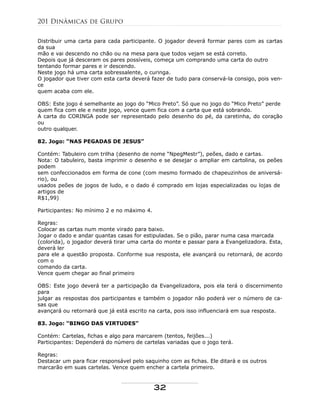 Distribuir uma carta para cada participante. O jogador deverá formar pares com as cartas
da sua
mão e vai descendo no chão ou na mesa para que todos vejam se está correto.
Depois que já desceram os pares possíveis, começa um comprando uma carta do outro
tentando formar pares e ir descendo.
Neste jogo há uma carta sobressalente, o curinga.
O jogador que tiver com esta carta deverá fazer de tudo para conservá-la consigo, pois ven-
ce
quem acaba com ele.
OBS: Este jogo é semelhante ao jogo do “Mico Preto”. Só que no jogo do “Mico Preto” perde
quem fica com ele e neste jogo, vence quem fica com a carta que está sobrando.
A carta do CORINGA pode ser representado pelo desenho do pé, da caretinha, do coração
ou
outro qualquer.
82. Jogo: “NAS PEGADAS DE JESUS”
Contém: Tabuleiro com trilha (desenho de nome “NpegMestr”), peões, dado e cartas.
Nota: O tabuleiro, basta imprimir o desenho e se desejar o ampliar em cartolina, os peões
podem
sem confeccionados em forma de cone (com mesmo formado de chapeuzinhos de aniversá-
rio), ou
usados peões de jogos de ludo, e o dado é comprado em lojas especializadas ou lojas de
artigos de
R$1,99)
Participantes: No mínimo 2 e no máximo 4.
Regras:
Colocar as cartas num monte virado para baixo.
Jogar o dado e andar quantas casas for estipuladas. Se o pião, parar numa casa marcada
(colorida), o jogador deverá tirar uma carta do monte e passar para a Evangelizadora. Esta,
deverá ler
para ele a questão proposta. Conforme sua resposta, ele avançará ou retornará, de acordo
com o
comando da carta.
Vence quem chegar ao final primeiro
OBS: Este jogo deverá ter a participação da Evangelizadora, pois ela terá o discernimento
para
julgar as respostas dos participantes e também o jogador não poderá ver o número de ca-
sas que
avançará ou retornará que já está escrito na carta, pois isso influenciará em sua resposta.
83. Jogo: “BINGO DAS VIRTUDES”
Contém: Cartelas, fichas e algo para marcarem (tentos, feijões...)
Participantes: Dependerá do número de cartelas variadas que o jogo terá.
Regras:
Destacar um para ficar responsável pelo saquinho com as fichas. Ele ditará e os outros
marcarão em suas cartelas. Vence quem encher a cartela primeiro.
201 Dinâmicas de Grupo
32
 