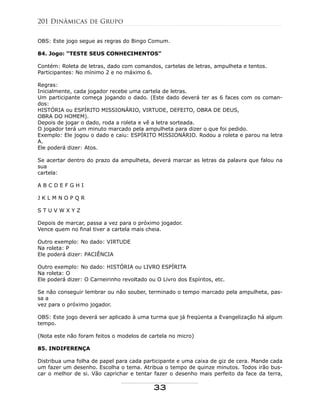OBS: Este jogo segue as regras do Bingo Comum.
84. Jogo: “TESTE SEUS CONHECIMENTOS”
Contém: Roleta de letras, dado com comandos, cartelas de letras, ampulheta e tentos.
Participantes: No mínimo 2 e no máximo 6.
Regras:
Inicialmente, cada jogador recebe uma cartela de letras.
Um participante começa jogando o dado. (Este dado deverá ter as 6 faces com os coman-
dos:
HISTÓRIA ou ESPÍRITO MISSIONÁRIO, VIRTUDE, DEFEITO, OBRA DE DEUS,
OBRA DO HOMEM).
Depois de jogar o dado, roda a roleta e vê a letra sorteada.
O jogador terá um minuto marcado pela ampulheta para dizer o que foi pedido.
Exemplo: Ele jogou o dado e caiu: ESPÍRITO MISSIONÁRIO. Rodou a roleta e parou na letra
A.
Ele poderá dizer: Atos.
Se acertar dentro do prazo da ampulheta, deverá marcar as letras da palavra que falou na
sua
cartela:
A B C D E F G H I
J K L M N O P Q R
S T U V W X Y Z
Depois de marcar, passa a vez para o próximo jogador.
Vence quem no final tiver a cartela mais cheia.
Outro exemplo: No dado: VIRTUDE
Na roleta: P
Ele poderá dizer: PACIÊNCIA
Outro exemplo: No dado: HISTÓRIA ou LIVRO ESPÍRITA
Na roleta: O
Ele poderá dizer: O Carneirinho revoltado ou O Livro dos Espíritos, etc.
Se não conseguir lembrar ou não souber, terminado o tempo marcado pela ampulheta, pas-
sa a
vez para o próximo jogador.
OBS: Este jogo deverá ser aplicado à uma turma que já freqüenta a Evangelização há algum
tempo.
(Nota este não foram feitos o modelos de cartela no micro)
85. INDIFERENÇA
Distribua uma folha de papel para cada participante e uma caixa de giz de cera. Mande cada
um fazer um desenho. Escolha o tema. Atribua o tempo de quinze minutos. Todos irão bus-
car o melhor de si. Vão caprichar e tentar fazer o desenho mais perfeito da face da terra,
201 Dinâmicas de Grupo
33
 