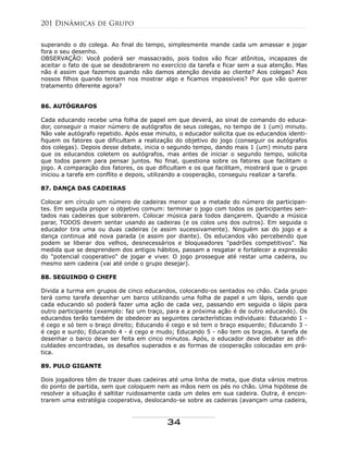 superando o do colega. Ao final do tempo, simplesmente mande cada um amassar e jogar
fora o seu desenho.
OBSERVAÇÃO: Você poderá ser massacrado, pois todos vão ficar atônitos, incapazes de
aceitar o fato de que se desdobrarem no exercício da tarefa e ficar sem a sua atenção. Mas
não é assim que fazemos quando não damos atenção devida ao cliente? Aos colegas? Aos
nossos filhos quando tentam nos mostrar algo e ficamos impassíveis? Por que vão querer
tratamento diferente agora?
86. AUTÓGRAFOS
Cada educando recebe uma folha de papel em que deverá, ao sinal de comando do educa-
dor, conseguir o maior número de autógrafos de seus colegas, no tempo de 1 (um) minuto.
Não vale autógrafo repetido. Após esse minuto, o educador solicita que os educandos identi-
fiquem os fatores que dificultam a realização do objetivo do jogo (conseguir os autógrafos
dos colegas). Depois desse debate, inicia o segundo tempo, dando mais 1 (um) minuto para
que os educandos coletem os autógrafos, mas antes de iniciar o segundo tempo, solicita
que todos parem para pensar juntos. No final, questiona sobre os fatores que facilitam o
jogo. A comparação dos fatores, os que dificultam e os que facilitam, mostrará que o grupo
iniciou a tarefa em conflito e depois, utilizando a cooperação, conseguiu realizar a tarefa.
87. DANÇA DAS CADEIRAS
Colocar em círculo um número de cadeiras menor que a metade do número de participan-
tes. Em seguida propor o objetivo comum: terminar o jogo com todos os participantes sen-
tados nas cadeiras que sobrarem. Colocar música para todos dançarem. Quando a música
parar, TODOS devem sentar usando as cadeiras (e os colos uns dos outros). Em seguida o
educador tira uma ou duas cadeiras (e assim sucessivamente). Ninguém sai do jogo e a
dança continua até nova parada (e assim por diante). Os educandos vão percebendo que
podem se liberar dos velhos, desnecessários e bloqueadores "padrões competitivos". Na
medida que se desprendem dos antigos hábitos, passam a resgatar e fortalecer a expressão
do "potencial cooperativo" de jogar e viver. O jogo prossegue até restar uma cadeira, ou
mesmo sem cadeira (vai até onde o grupo desejar).
88. SEGUINDO O CHEFE
Divida a turma em grupos de cinco educandos, colocando-os sentados no chão. Cada grupo
terá como tarefa desenhar um barco utilizando uma folha de papel e um lápis, sendo que
cada educando só poderá fazer uma ação de cada vez, passando em seguida o lápis para
outro participante (exemplo: faz um traço, para e a próxima ação é de outro educando). Os
educandos terão também de obedecer as seguintes características individuais: Educando 1 -
é cego e só tem o braço direito; Educando é cego e só tem o braço esquerdo; Educando 3 -
é cego e surdo; Educando 4 - é cego e mudo; Educando 5 - não tem os braços. A tarefa de
desenhar o barco deve ser feita em cinco minutos. Após, o educador deve debater as difi-
culdades encontradas, os desafios superados e as formas de cooperação colocadas em prá-
tica.
89. PULO GIGANTE
Dois jogadores têm de trazer duas cadeiras até uma linha de meta, que dista vários metros
do ponto de partida, sem que coloquem nem as mãos nem os pés no chão. Uma hipótese de
resolver a situação é saltitar ruidosamente cada um deles em sua cadeira. Outra, é encon-
trarem uma estratégia cooperativa, deslocando-se sobre as cadeiras (avançam uma cadeira,
201 Dinâmicas de Grupo
34
 