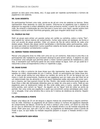 passam os dois para cima desta, etc). O jogo pode ser repetido aumentando o número de
jogadores e de cadeiras.
90. ILHA DESERTA
Os participantes formam uma roda, pondo-se de pé em cima de cadeiras ou bancos. Estes
representam ilhas desertas no meio do oceano. Informa-se os jogadores que o objetivo é
disporem-se segundo a ordem alfabética dos seus primeiros nomes, a partir de um ponto da
roda. No entanto a deslocação de uma ilha para a outra tem uma regra: aquele oceano tem
tubarões e outros animais marinhos perigosos, pelo que ninguém deve tocar no chão.
91. PUZZLE DA PAZ
Pedir ao grupo para pintar um grande cartaz em cartão ou cartolina, sobre o tema "Paz",
que poderá ter vários metros de comprimento. Cortar este cartaz em pedaços, de forma a
criar um puzzle de peças grandes. Colar um pouco de fita de velcro detrás de cada uma
destas peças. Depois das peças serem baralhadas e distribuídas pelos participantes, pede-
se para que estes as disponham numa superfície coberta de tecido (onde as peças adiram),
de modo a completar corretamente o cartaz.
92. SOMOS TODOS VENCEDORES
Marcar uma pequena área no chão com uma cor ou um contorno. Esta área é uma ilha e os
participantes são nadadores que precisam alcançá-la para serem salvos. O objetivo do jogo
é encontrar uma solução que permita salvar o maior número possível de nadadores e, para
isso, é necessário que nenhuma parte do seu corpo esteja na água. Com um giz pode-se ir
reduzindo a área correspondente à ilha e ir repetindo o jogo.
93. DUAS ILHAS
Marcar no chão o contorno de duas áreas que irão representar duas ilhas (ou dispor dois
tapetes no chão), distanciadas de uns 3 metros. Dividir os participante por estas duas áre-
as. A cada grupo atribui-se uma tábua (ou cartão) de cerca de 25 cm de largura por um
metro e meio de comprimento. Explica-se aos jogadores que em cada uma das ilhas há só
um determinado tipo de alimento e que os seus habitantes estão saturados de comer sem-
pre o mesmo, por isso querem trocar de ilha. Porém, não existe nenhuma ponte ligando as
duas ilhas e elas são demasiado distantes para se nadar de uma para a outra. Pede-se aos
jogadores para se deslocarem todos da ilha onde estão para a outra, usando as tábuas
como pontes, sem caírem na "água". Se alguém cai na "água" terá de voltar ao ponto de
partida. Dar uma corda aos jogadores e pedir que encontrem outras estratégias para resol-
ver a situação. Criar uma terceira ilha a cerca de 5 metros de distância da anterior. Repetir
o jogo.
94. ATRAVESSAR A PONTE
Dispor uma tábua de 25 cm de largura e alguns metros de comprimento a alguns centíme-
tros do chão. Distribuir os jogadores de pé sobre a tábua (o número de jogadores depende
do comprimento da tábua). Dividi-los ao meio e atribuir uma t-shirt, um boné ou uma fita
de cor que os diferencie em dois grupos: os da metade direita e os da metade esquerda da
ponte. Pedir para que, sem pôr o pé no chão, os jogadores se desloquem sobre a ponte de
modo a que, os que estão na metade esquerda passem a ocupar a metade direita e vice-
versa.
95. TRANSPORTE SEM MÃOS
201 Dinâmicas de Grupo
35
 