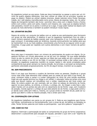 Os jogadores juntam-se aos pares. Cada par deve transportar ou passar a outro par um mí-
nimo de quatro objetos diferentes, mas sem utilizar as mãos (só ao princípio, quando se
pega no objeto). Podem-se utilizar objetos diversos, desde naturais como frutas (laranjas,
maçãs, etc.) até objetos manufaturados como arcos, blocos de esponja, bolas, etc. As estra-
tégias de transporte também são livres: caminhar dois a dois com o objeto frente a frente;
ombro com ombro; peito com peito; traseiro com traseiro; etc. Logo que os objetos tenham
sido passados, trocam-se os pares e continua-se o jogo. O jogo pode realizar-se depois com
grupos de mais elementos e também se podem introduzir novas regras.
96. LEVANTAR BALÕES
Depois de encher um conjunto de balões com ar, pede-se aos participantes para formarem
um grupo de três elementos. O objetivo é que os jogadores mantenham fora do chão o
maior número possível de balões quando soar uma campainha (2 ou 3 minutos depois do
jogo começar). A estratégia pode ser dinâmica, tocando continuamente nos balões para que
se mantenham no ar, ou mais estática, encontrando uma forma de os segurar entre os par-
ticipantes. O jogo pode ser repetido com outros elementos e com maior número de partici-
pantes.
97. CARROSSEL
Para este jogo é necessário haver um número de participantes de quatro em diante. Os jo-
gadores formam um círculo alternando um de pé com um deitado. Os que estão deitados
unem os pés no centro do círculo, agarram as mãos dos que estão em pé e esticam-se le-
vantando as costas a uns 30 cm do chão. O carrossel começa então a dar voltas numa só
direção; os jogadores suspensos mantêm os corpos rígidos e vão sendo arrastados pelos
companheiros que giram sempre na mesma direção. Ao princípio o carrossel vai lentamente,
ganhando velocidade progressivamente. Ao fim de algum tempo, invertem-se os papéis.
98. SEM PRECONCEITO
Este é um jogo que favorece a quebra de barreiras entre as pessoas. Dispõe-se o grupo
numa roda onde cada elemento está voltado para as costas do que está à sua frente. Ao
sinal, começam todos a cantar e a andar (dançando) ao ritmo de uma canção escolhida.
Cada vez que aquela termina (ou chega a um refrão), o educador indica ao grupo uma nova
ação que devem realizar em simultâneo com o andar, repetindo-se até nova ordem ser
dada. As ordens podem ser, por exemplo, pôr as mãos na cabeça do elemento da frente,
agarrar os seus joelhos, os ombros, a cintura, o umbigo, etc. Ao chegar a esta fase o edu-
cador manda unir as pontas dos pés com os calcanhares do da frente. Logo, sem mudarem
de posição, manda agarrar o umbigo do que está adiante do da frente; o jogo pode continu-
ar dando outra volta sem mãos e, mesmo, se o grupo ainda se mantém de pé, pode ser su-
gerido que dêem a volta na mesma posição, mas a andar para trás.
99. COOPERAÇÃO COM LETRAS
Os jogadores trabalham aos pares ou em grupos de 3. Pede-se aos jogadores para forma-
rem letras, verticalmente ou horizontalmente, com o corpo de pé, de joelhos ou deitados no
chão. Tentar formar palavras com todos os participantes - que tal a palavra "cooperação"?
100. CABO DA PAZ
Objetivo: Estimular a participação de todos os componentes do grupo de forma cooperativa;
desenvolver o autocontrole para atuação em equipe; perceber o que vem a ser "espírito de
201 Dinâmicas de Grupo
36
 