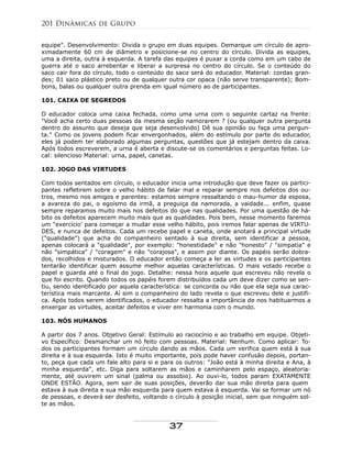 equipe". Desenvolvimento: Divida o grupo em duas equipes. Demarque um círculo de apro-
ximadamente 60 cm de diâmetro e posicione-se no centro do círculo. Divida as equipes,
uma a direita, outra à esquerda. A tarefa das equipes é puxar a corda como em um cabo de
guerra até o saco arrebentar e liberar a surpresa no centro do círculo. Se o conteúdo do
saco cair fora do círculo, todo o conteúdo do saco será do educador. Material: cordas gran-
des; 01 saco plástico preto ou de qualquer outra cor opaca (não serve transparente); Bom-
bons, balas ou qualquer outra prenda em igual número ao de participantes.
101. CAIXA DE SEGREDOS
O educador coloca uma caixa fechada, como uma urna com o seguinte cartaz na frente:
"Você acha certo duas pessoas da mesma seção namorarem ? (ou qualquer outra pergunta
dentro do assunto que deseja que seja desenvolvido) Dê sua opinião ou faça uma pergun-
ta." Como os jovens podem ficar envergonhados, além do estímulo por parte do educador,
eles já podem ter elaborado algumas perguntas, questões que já estejam dentro da caixa.
Após todos escreverem, a urna é aberta e discute-se os comentários e perguntas feitas. Lo-
cal: silencioso Material: urna, papel, canetas.
102. JOGO DAS VIRTUDES
Com todos sentados em círculo, o educador inicia uma introdução que deve fazer os partici-
pantes refletirem sobre o velho hábito de falar mal e reparar sempre nos defeitos dos ou-
tros, mesmo nos amigos e parentes: estamos sempre ressaltando o mau-humor da esposa,
a avareza do pai, o egoísmo da irmã, a preguiça da namorada, a vaidade... enfim, quase
sempre reparamos muito mais nos defeitos do que nas qualidades. Por uma questão de há-
bito os defeitos aparecem muito mais que as qualidades. Pois bem, nesse momento faremos
um "exercício' para começar a mudar esse velho hábito, pois iremos falar apenas de VIRTU-
DES, e nunca de defeitos. Cada um recebe papel e caneta, onde anotará a principal virtude
("qualidade") que acha do companheiro sentado à sua direita, sem identificar a pessoa,
apenas colocará a "qualidade", por exemplo: "honestidade" e não "honesto" / "simpatia" e
não "simpática" / "coragem" e não "corajosa", e assim por diante. Os papéis serão dobra-
dos, recolhidos e misturados. O educador então começa a ler as virtudes e os participantes
tentarão identificar quem assume melhor aquelas características. O mais votado recebe o
papel e guarda até o final do jogo. Detalhe: nessa hora aquele que escreveu não revela o
que foi escrito. Quando todos os papéis forem distribuídos cada um deve dizer como se sen-
tiu, sendo identificado por aquela característica: se concorda ou não que ela seja sua carac-
terística mais marcante. Aí sim o companheiro do lado revela o que escreveu dele e justifi-
ca. Após todos serem identificados, o educador ressalta a importância de nos habituarmos a
enxergar as virtudes, aceitar defeitos e viver em harmonia com o mundo.
103. NÓS HUMANOS
A partir dos 7 anos. Objetivo Geral: Estímulo ao raciocínio e ao trabalho em equipe. Objeti-
vo Específico: Desmanchar um nó feito com pessoas. Material: Nenhum. Como aplicar: To-
dos os participantes formam um círculo dando as mãos. Cada um verifica quem está à sua
direita e à sua esquerda. Isto é muito importante, pois pode haver confusão depois, portan-
to, peça que cada um fale alto para si e para os outros: "João está à minha direita e Ana, à
minha esquerda", etc. Diga para soltarem as mãos e caminharem pelo espaço, aleatoria-
mente, até ouvirem um sinal (palma ou assobio). Ao ouvi-lo, todos param EXATAMENTE
ONDE ESTÃO. Agora, sem sair de suas posições, deverão dar sua mão direita para quem
estava à sua direita e sua mão esquerda para quem estava à esquerda. Vai se formar um nó
de pessoas, e deverá ser desfeito, voltando o círculo à posição inicial, sem que ninguém sol-
te as mãos.
201 Dinâmicas de Grupo
37
 