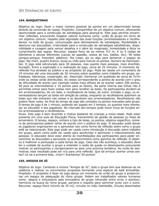 104. BASQUETINHO
Objetivo do Jogo: Fazer o maior número possível de pontos em um determinado tempo
através da conversão de cestas. Propósito: Compartilhar de um objetivo comum, oferecendo
oportunidade para a construção de estratégias para alcançá-lo. Este jogo permite encami-
nhar reflexões, procurando resgatar valores humanos como: união do grupo em torno de
um objetivo comum; respeito pela dignidade das duas funções (arremessadores e recolhe-
dores) no todo do grupo; comunicação para delineamento de estratégias; flexibilidade e
abertura nas discussões; criatividade para a construção de estratégias satisfatórias; dispo-
nibilidade e coragem para vencer desafios e ir além do imaginado; honestidade e ética no
cumprimento das regras. Recursos: espaço físico de ao menos 7x7 m; 4 ou 5 cestas de
diâmetros e alturas diferentes (caixas de papelão, cestos de lixo, baldes, etc); 90 bolas
(pingue-pongue, frescobol, plástico); fita crepe, giz ou algo para demarcar o espaço do
jogo; flip chart, quadro branco, lousa ou chão para marcar os pontos. Número de Participan-
tes: O jogo está estruturado para 30 pessoas, mas quanto mais pessoas, mais divertido.
Duração: Entre a explicação e a realização do jogo, cerca de 25 minutos. O momento da
reflexão fica atrelado ao público e ao propósito do jogo. Pode ser desde um comentário de
10 minutos até uma discussão de 30 minutos sobre questões como trabalho em grupo, es-
tratégias, lideranças, cooperação, etc. Descrição: Demarcar um quadrado de cerca de 7x7m
onde as cestas serão distribuídas. As cestas corresponderão a pontos de acordo com o grau
de dificuldade de acerto (por exemplo cestas mais difíceis de se acertar valem 200 pontos,
50 para as intermediárias e 10 pontos para as fáceis). Na parte interna das linhas não é
permitido entrar para fazer cestas nem para recolher as bolas. Os participantes dividem-se
em arremessadores, de um lado, e recolhedores de bolas, do outro. Iniciado o jogo, os ar-
remessadores lançam as bolas em direção às cestas, enquanto os recolhedores apanham as
bolas que não entraram nas cestas e as devolvem aos arremessadores. Recolhedores não
podem fazer cesta. Ao final do tempo de jogo são contados os pontos marcados pelo grupo.
O tempo de jogo é de 1 minuto, podendo ser jogado em 2 tempos, ou quantos mais interes-
sar ao educador e aos jogadores. No intervalo dos tempos pode haver troca de funções en-
tre arremessadores e recolhedores.
Dicas: Este jogo é bem divertido e motiva bastante de crianças a maior-idade. Pode estar
presente em uma aula de Educação Física, treinamento de gestão de pessoas ou festa de
aniversário. O tempo, espaço, número e tipo de bolas, os pontos, objetivo específico, núme-
ro de participantes podem variar de acordo com o público do jogo. O educador pode deixar
os jogadores organizarem-se e aproveitar isto como forma de reflexão sobre como o grupo
está se relacionando. Este jogo pode ser usado como introdução à discussão sobre trabalho
em grupo, assim como pode ser usado para aprofundar e aprimorar o relacionamento das
pessoas. O educador deve estar atento às manifestações dos participantes para poder en-
caminhar as discussões e aproveitar os acontecimentos como ganchos de reflexão. O objeti-
vo é melhorar a pontuação a cada tempo de jogo. Caso isto não aconteça, o educador deve
ter o cuidado de auxiliar o grupo a entender a razão da queda no desempenho procurando
motivar os participantes a reorganizarem-se para uma próxima tentativa. Ao invés de des-
motivar, esse resultado pode ser rico para uma reflexão. Que tal arriscar acertar umas ces-
tas? Lá vai a primeira bola...Viva!!! Acertamos! 50 pontos!
105. AMIGOS DE JÓ
Objetivo do Jogo: Cantando a música "Amigos de Jó", todo o grupo tem que deslocar-se na
cadência e realizar os movimentos propostos formando uma espécie de balé brincalhão.
Propósito: O propósito é fazer do jogo-dança um momento de união do grupo e proporcio-
nar um espaço de adequação do ritmo grupal. Podem ser trabalhados valores humanos
como: alegria e entusiasmo pela brincadeira do grupo (diversão entre erros e acertos);
harmonia na busca do ritmo grupal; parceria e respeito para caminhar junto com o outro.
Recursos: espaço físico mínimo de 35 m2; círculos no chão (bambolês, círculos desenhados
201 Dinâmicas de Grupo
38
 