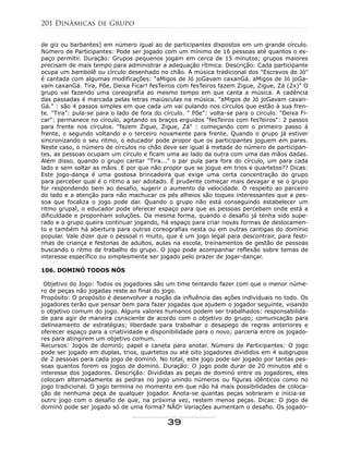 de giz ou barbantes) em número igual ao de participantes dispostos em um grande círculo.
Número de Participantes: Pode ser jogado com um mínimo de 16 pessoas até quantos o es-
paço permitir. Duração: Grupos pequenos jogam em cerca de 15 minutos; grupos maiores
precisam de mais tempo para administrar a adequação rítmica. Descrição: Cada participante
ocupa um bambolê ou círculo desenhado no chão. A música tradicional dos "Escravos de Jó"
é cantada com algumas modificações: "aMigos de Jó joGavam caxanGá. aMigos de Jó joGa-
vam caxanGá. Tira, Põe, Deixa Ficar! fesTeiros com fesTeiros fazem Zigue, Zigue, Zá (2x)" O
grupo vai fazendo uma coreografia ao mesmo tempo em que canta a música. A cadência
das passadas é marcada pelas letras maiúsculas na música. "aMigos de Jó joGavam caxan-
Gá." : são 4 passos simples em que cada um vai pulando nos círculos que estão à sua fren-
te. "Tira": pula-se para o lado de fora do círculo. " Põe": volta-se para o círculo. "Deixa Fi-
car": permanece no círculo, agitando os braços erguidos "fesTeiros com fesTeiros": 2 passos
para frente nos círculos. "fazem Zigue, Zigue, Zá" : começando com o primeiro passo à
frente, o segundo voltando e o terceiro novamente para frente. Quando o grupo já estiver
sincronizando o seu ritmo, o educador pode propor que os participantes joguem em pares.
Neste caso, o número de círculos no chão deve ser igual à metade do número de participan-
tes, as pessoas ocupam um círculo e ficam uma ao lado da outra com uma das mãos dadas.
Além disso, quando o grupo cantar "Tira..." o par pula para fora do círculo, um para cada
lado e sem soltar as mãos. E por que não propor que se jogue em trios e quartetos?? Dicas:
Este jogo-dança é uma gostosa brincadeira que exige uma certa concentração do grupo
para perceber qual é o ritmo a ser adotado. É prudente começar mais devagar e se o grupo
for respondendo bem ao desafio, sugerir o aumento da velocidade. O respeito ao parceiro
do lado e a atenção para não machucar os pés alheios são toques interessantes que a pes-
soa que focaliza o jogo pode dar. Quando o grupo não está conseguindo estabelecer um
ritmo grupal, o educador pode oferecer espaço para que as pessoas percebam onde está a
dificuldade e proponham soluções. Da mesma forma, quando o desafio já tenha sido supe-
rado e o grupo queira continuar jogando, há espaço para criar novas formas de deslocamen-
to e também há abertura para outras coreografias nesta ou em outras cantigas do domínio
popular. Vale dizer que o pessoal ri muito, que é um jogo legal para descontrair, para festi-
nhas de criança e festonas de adultos, aulas na escola, treinamentos de gestão de pessoas
buscando o ritmo de trabalho do grupo. O jogo pode acompanhar reflexão sobre temas de
interesse específico ou simplesmente ser jogado pelo prazer de jogar-dançar.
106. DOMINÓ TODOS NÓS
Objetivo do Jogo: Todos os jogadores são um time tentando fazer com que o menor núme-
ro de peças não jogadas reste ao final do jogo.
Propósito: O propósito é desenvolver a noção da influência das ações individuais no todo. Os
jogadores terão que pensar bem para fazer jogadas que ajudem o jogador seguinte, visando
o objetivo comum do jogo. Alguns valores humanos podem ser trabalhados: responsabilida-
de para agir de maneira consciente de acordo com o objetivo do grupo; comunicação para
delineamento de estratégias; liberdade para trabalhar o desapego de regras anteriores e
oferecer espaço para a criatividade e disponibilidade para o novo; parceria entre os jogado-
res para atingirem um objetivo comum.
Recursos: Jogos de dominó; papel e caneta para anotar. Número de Participantes: O jogo
pode ser jogado em duplas, trios, quartetos ou até oito jogadores divididos em 4 subgrupos
de 2 pessoas para cada jogo de dominó. No total, este jogo pode ser jogado por tantas pes-
soas quantos forem os jogos de dominó. Duração: O jogo pode durar de 20 minutos até o
interesse dos jogadores. Descrição: Divididas as peças de dominó entre os jogadores, eles
colocam alternadamente as pedras no jogo unindo números ou figuras idênticos como no
jogo tradicional. O jogo termina no momento em que não há mais possibilidades de coloca-
ção de nenhuma peça de qualquer jogador. Anota-se quantas peças sobraram e inicia-se
outro jogo com o desafio de que, na próxima vez, restem menos peças. Dicas: O jogo de
dominó pode ser jogado só de uma forma? NÃO! Variações aumentam o desafio. Os jogado-
201 Dinâmicas de Grupo
39
 