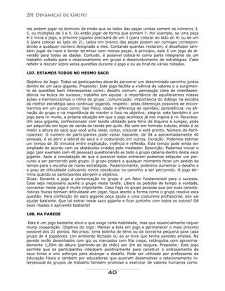 res podem jogar os dominós de modo que os lados das peças unidas somem os números 3,
5, ou múltiplos de 3 e 5. Ou então jogar de forma que somem 7. Por exemplo, se uma peça
4-2 inicia o jogo, o próximo jogador precisará de um 3 (para colocar ao lado do 4) ou de um
5 (para colocar ao lado do 2). Lados em branco das peças podem ser coringas correspon-
dendo a qualquer número designado a eles. Contando quantas restaram, é desafiador tam-
bém jogar de novo e tentar terminar com menos peças. A princípio, este é um jogo de di-
versão para todas as idades. Contudo, é possível colocá-lo como parte integrante de um
trabalho voltado para o relacionamento em grupo e desenvolvimento de estratégias. Cabe
refletir e discutir sobre estas questões durante o jogo e ou ao final de várias rodadas.
107. ESTAMOS TODOS NO MESMO SACO
Objetivo do Jogo: Todos os participantes deverão percorrer um determinado caminho juntos
dentro de um saco gigante. Propósito: Este jogo facilita a vivência de valores e o surgimen-
to de questões bem interessantes como: desafio comum: percepção clara de interdepen-
dência na busca do sucesso; trabalho em equipe: a importância de equilibrarmos nossas
ações e harmonizarmos o ritmo do grupo; comunicação: importância do diálogo na escolha
da melhor estratégia para continuar jogando, respeito: pelas diferenças possíveis de encon-
trarmos em um grupo como: tipo físico, idade e diferença de opiniões; persistência: na afi-
nação do grupo e na importância de manter o foco no objetivo; alegria: este também é um
jogo para rir muito, a própria situação em que o jogo acontece já nos inspira à rir. Recursos:
Um saco gigante, confeccionado com tecido utilizado para forro de biquínis e sungas, pode
ser adquirido em lojas de venda de tecido por quilo. Ele vem em formato tubular, então é só
medir a altura do saco que você acha ideal, cortar, costurar e está pronto. Número de Parti-
cipantes: O numero de participantes pode variar bastante, de 04 a aproximadamente 40
pessoas, é só abrir a lateral do saco e ir costurando em outros. Duração: Podemos estimar
um tempo de 30 minutos entre explicação, vivência e reflexão. Este tempo pode ainda ser
ampliado de acordo com os obstáculos criados pelo mediador. Descrição: Podemos iniciar o
jogo (por exemplo com 40 pessoas) questionando se todo o grupo caberia dentro deste saco
gigante. Após a constatação de que é possível todos entrarem podemos estipular um per-
curso a ser percorrido pelo grupo. O grupo poderá a qualquer momento fazer um pedido de
tempo para a escolha de novas estratégias. Posteriormente, podemos aumentar o desafio e
o grau de dificuldade colocando novos obstáculos no caminho a ser percorrido. O jogo ter-
mina quando os participantes atingem o objetivo.
Dicas: Durante o jogo a comunicação no grupo é um fator fundamental para o sucesso.
Caso seja necessário auxilie o grupo nesta tarefa. Libere os pedidos de tempo a vontade,
conversar neste jogo é muito importante. Caso haja no grupo pessoas que por suas caracte-
rísticas físicas tenham dificuldade em jogar, fique atento a forma como o grupo resolve esta
questão. Para confecção do saco gigante peça ajuda a uma costureira profissional, isto vai
ajudar bastante. Que tal entrar neste saco gigante e ficar juntinho com todos os outros? Dê
boas risadas e aproveite bastante!
108. NA PAREDE
Este é um jogo bastante ativo e que exige certa habilidade, mas que essencialmente requer
muita cooperação. Objetivo do Jogo: Manter a bola em jogo e permanecer o mais próximo
possível dos 21 pontos. Recursos: Uma bolinha de tênis ou de borracha pequena para cada
grupo de 4 jogadores. Um ambiente fechado ou ao ar livre que tenha paredes amplas. Na
parede serão desenhados com giz ou marcados com fita crepe, retângulos com aproxima-
damente 1,20m de altura (partindo-se do chão) por 2m de largura. Propósito: Este jogo
permite que os participantes interajam positivamente para construir o entrosamento de
seus times e unir esforços para alcançar o desafio. Pode ser utilizado por professores de
Educação Física e também por educadores que queiram desenvolver o relacionamento in-
terpessoal de grupos de trabalho.Também promove o exercitar de valores humanos como:
201 Dinâmicas de Grupo
40
 