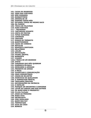 101. CAIXA DE SEGREDOS
102. JOGO DAS VIRTUDES
103. NÓS HUMANOS
104. BASQUETINHO
105. AMIGOS DE JÓ
106. DOMINÓ TODOS NÓS
107. ESTAMOS TODOS NO MESMO SACO
108. NA PAREDE
109. TROCA DE PALAVRAS
110. KARA-PINTADA
111 – TRAVESSIA
112. TARTARUGA GIGANTE
113. CESTA DE FRUTAS
114. TIPOS HUMANOS
115. CARINHAS
116. CRACHÁS
117. SINAIS DE TRÂNSITO
118. QUESTIONÁRIO
119. CAIXA DE CORREIO
120. RÓTULOS
121. RESPOSTA SORTEADA
122. RELATÓRIO
123. LEILÃO
124. MOTIVAÇÃO
125. PAINEL GRUPAL
126. BARBANTE
127. VIAGEM
128.A TROCA DE UM SEGREDO
129. AFETO
130. VARINHAS QUE NÃO QUEBRAM
131. DINÂMICA DA BALA
132. SEMEANDO A AMIZADE
133. PRESENTE DE AMIGO
134. A MACA
135. JUVENTUDE E COMUNICAÇÃO
136. JOGO COMUNITÁRIO
137. JOGOS DE BILHETES
138. EXERCÍCIO DA QUALIDADE
139. A TEMPESTADE MENTAL
140. TROCANDO CRACHÁS
141. RECORDAÇÕES DA INFÂNCIA
142. O ESPELHO
143. MARQUE UM ENCONTRO E CONVERSE
144. LEVAR AS CARGAS UNS DOS OUTROS
145. DE QUEM SERÁ O PRESENTE?
146. Círculo Fechado
147. AMAR AO PRÓXIMO
148. RODA VIVA
149. ENTREVISTA
150. JÚRI SIMULADO
151. QUEM SOU EU?
152. TEMPESTADE
153. GUIA DO CEGO
154. BONECO
201 Dinâmicas de Grupo
5
 