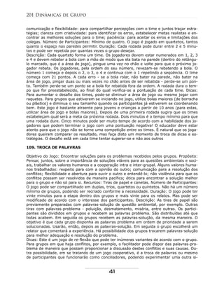 comunicação e flexibilidade: para compartilhar percepções com o time e juntos traçar estra-
tégias; clareza com criatividade: para identificar os erros, estabelecer metas realistas e en-
contrar as melhores soluções para o time; paciência: para aceitar os erros e limitações dos
colegas. Número de Participantes: Mínimo de quatro. O jogo é jogado em quartetos, tantos
quanto o espaço nas paredes permitir. Duração: Cada rodada pode durar entre 2 e 5 minu-
tos e pode ser repetida por quantas vezes o grupo desejar.
Descrição: Cada quarteto forma um time. Os jogadores devem estar numerados em 1, 2, 3
e 4 e devem rebater a bola com a mão de modo que ela bata na parede (dentro do retângu-
lo marcado, que é a área de jogo), pingue uma vez no chão e volte para que o próximo jo-
gador rebata. Os jogadores, pela ordem do seu número, revezam-se rebatendo a bola. O
número 1 começa e depois o 2, o 3, o 4 e continua com o 1 repetindo a seqüência. O time
começa com 21 pontos. A cada erro - se a bola rolar, não bater na parede, não bater na
área de jogo, pingar duas ou mais vezes no chão antes de ser rebatida - perde-se um pon-
to. Também perde-se um ponto se a bola for rebatida fora da ordem. A rodada dura o tem-
po que for preestabelecido, ao final do qual verifica-se a pontuação de cada time. Dicas:
Para aumentar o desafio dos times, pode-se diminuir a área de jogo ou mesmo jogar com
raquetes. Para grupos que estiverem se iniciando no jogo, utilize bolas maiores (de borracha
ou plástico) e diminua o seu tamanho quando os participantes já estiverem se coordenando
bem. Este jogo é bastante atraente para jovens e crianças a partir de 10 anos (para estas,
utilizar área de jogo e bolas maiores). Depois de uma primeira rodada sugira que os times
estabeleçam qual será a meta da próxima rodada. Dois minutos é o tempo mínimo para que
uma rodada dure. Cinco minutos pode ser muito tempo de acordo com a habilidade dos jo-
gadores que podem terminar o jogo com uma pontuação negativa! O educador deve estar
atento para que o jogo não se torne uma competição entre os times. É natural que os joga-
dores queiram comparar os resultado, mas faça disto um momento de troca de dicas e es-
tratégias. O desafio está em cada time tentar superar-se e não aos outros
109. TROCA DE PALAVRAS
Objetivo do Jogo: Encontrar soluções para os problemas recebidos pelos grupos. Propósito:
Pensar, juntos, sobre a importância de soluções viáveis para as questões ambientais e soci-
ais, trabalhar os valores humanos e a cooperação intra e inter-grupal. Alguns valores huma-
nos trabalhados: respeito para com a opinião do outro; comunicação para a resolução dos
conflitos; flexibilidade e abertura para ouvir o outro e entendê-lo; não violência para que os
conflitos possam ser resolvidos de maneira pacífica; ética para encontrar a solução melhor
para o grupo e não só para si. Recursos: Tiras de papel e canetas. Número de Participantes:
O jogo pode ser compartilhado em duplas, trios, quartetos ou quintetos. Não há um número
mínimo de grupos, podendo ser recriado conforme a necessidade. Duração: O jogo pode ter
vinte minutos para a etapa dentro dos grupos e mais vinte para os relatos. Mas pode ser
modificado de acordo com o interesse dos participantes. Descrição: As tiras de papel são
previamente preparadas com palavras-solução de questão ambiental, por exemplo. Outras
tiras com palavras-problema - poluição, desmatamento, miséria, entre outras. Os partici-
pantes são divididos em grupos e recebem as palavras problema. São distribuídas até que
todas acabem. Em seguida os grupos recebem as palavras-solução, da mesma maneira. O
objetivo é que cada grupo disponha as palavras problema em ordem de prioridade a serem
solucionadas. Usarão, então, depois as palavras-solução. Em seguida o grupo escolherá um
relator que comentará a experiência. Há possibilidade dos grupos trocarem palavras-solução
para melhor adequação e resolução do problema.
Dicas: Este é um jogo de re-flexão que pode ter inúmeras variantes de acordo com o grupo.
Para grupos em que haja conflitos, por exemplo, o facilitador pode dispor das palavras-pro-
blema de maneira que possam proporcionar a discussão destes conflitos e suas causas. Ou-
tra possibilidade, em se tratando de um jogo cooperativo, é a troca de palavras ou mesmo
de participantes que funcionarão como conciliadores, podendo experimentar uma outra si-
201 Dinâmicas de Grupo
41
 