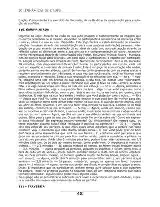 tuação. O importante é o exercício da discussão, da re-flexão e da co-operação para a solu-
ção de conflitos.
110. KARA-PINTADA
Objetivo do Jogo: Através da visão de sua auto-imagem e posteriormente da imagem que
os outros percebem de si mesmo, despertar no participante a consciência da diferença entre
o seu eu ideal e o seu eu real. Propósito: Este jogo facilita o estabelecimento de corretas
relações humanas através de: sensibilização para suas próprias motivações pessoais; inte-
gração do grupo através da revelação do eu ideal de cada um; auto-percepção através da
reflexão sobre as diferenças entre a sua pintura e a complementação do outro; relaciona-
mento interpessoal através da comunicação não verbal. Recursos: música: Kitaro - Mandala.
Kits de pintura facial para crianças, um para cada 2 participantes. 1 espelho por participan-
te. Lenços umedecidos para limpeza do rosto. Número de Participantes: de 8 a 30. Duração:
30 minutos, com processamento.Descrição: Sentar os participantes em círculo, cada um
com um espelho e o material de pintura à mão. Este é um jogo de comunicação não verbal,
portanto vamos manter silêncio, certo? Sentem-se confortavelmente com as costas eretas e
respirem profundamente por três vezes. A cada vez que você respira, você vai ficando mais
calmo, tranqüilo e relaxado. Sinta a sua respiração e se sintonize com ela. --- 30 s --- Ago-
ra, imagine uma tela em branco na sua cabeça. Nesta tela, vai passar uma reportagem.
Esta reportagem vai ser sobre a maior felicidade que você já teve na vida. Lembre-se desse
fato, e o veja passar como um filme na tela em sua cabeça. --- 30 s --- Agora, conforme o
filme estiver passando, veja a sua própria face na tela... Veja o que você expressa, como
seus olhos irradiam felicidade, amor e paz. Veja o seu sorriso, a sua testa, seu queixo, suas
bochechas. E veja que na sua face existe o melhor que você pode dar para o outro... ---30 s
--- Agora que você viu como a sua cara pode irradiar o que você tem de melhor para dar,
você vai imaginar como seria pintar este melhor na sua cara. E quando estiver pronto, você
vai abrir os olhos, levantar, e em silêncio fazer essa pintura na sua cara. Lembre-se de ficar
em silêncio, concentre-se em si mesmo. --- 5 min --- Agora, ainda em silencio, vamos dei-
xar os espelhos e pinturas de lado, e vamos andar, mostrando nossa pintura e observando a
dos outros. ---1 min --- Agora, escolha um par e em silêncio sentem-se uns em frente aos
outros. Olhe para a cara do seu par. O que ela pode lhe contar sobre ele? Como ele expres-
sa essa felicidade? Ele expressa expansivamente? Ou timidamente? Ele mostra tudo, ou
tenta esconder alguma coisa? Essa felicidade é pacífica ou agressiva? --- 30 s --- Agora,
olhe nos olhos de seu parceiro. O que mais esses olhos mostram, que a pintura não pode
mostrar? Veja o diamante que está dentro desses olhos... O que você pode tirar de bom
daí? Veja a alma maravilhosa que está na sua frente... E, conforme você perceba o que
pode ser acrescentado na pintura para ficar melhor ainda, passe a completar a pintura na
cara do seu parceiro. Vocês têm 5 minutos para isso, podem fazer alternadamente, em 2,5
minutos cada um, ou os dois ao mesmo tempo, como preferirem. O importante é manter o
silêncio... --- 2,5 minutos --- Já passou metade do tempo, se forem trocar, troquem agora
--- 2,5 minutos --- Agora larguem as pinturas, peguem os espelhos e vejam como ficou a
cara de cada um de vocês... Vocês podem escolher limpar o rosto com os lenços umedeci-
dos, ou ficar pintados mesmo, se tiverem gostado muito. Se forem limpar, limpem agora...
---1 minuto. --- Agora, vocês têm 5 minutos para compartilhar com o seu parceiro o que
sentiram --- 2,5 minutos --- Já passou metade do tempo, se apenas um falou, troquem
agora --- 2 minutos --- Agora, vamos nos sentar em círculo e compartilhar no grupo grande.
Dicas: É importante que os participantes tenham tempo para colocar tudo o que quiserem
na pintura. Tanto na primeira quando na segunda fase, dê um tempinho mesmo que todos
tenham terminado - alguém pode pintar mais alguma coisa.
Se o grupo não se sensibilizar o suficiente para viver a experiência em profundidade, explo-
re a questão dos nossos mecanismos de defesa na partilha
111 – TRAVESSIA
201 Dinâmicas de Grupo
42
 