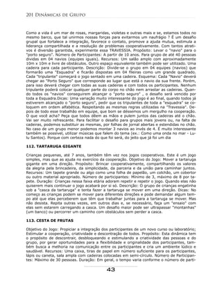 Como a vida é um mar de rosas, margaridas, violetas e outras mais e se, estamos todos no
mesmo barco, que tal unirmos nossas forças para evitarmos um naufrágio ? É um desafio
grupal que fortalece a integração, favorece o contato, promove a ajuda mutua, estimula a
liderança compartilhada e a resolução de problemas cooperativamente. Com tantos atrati-
vos é diversão garantida, experimente essa TRAVESSIA. Propósito: Levar o "navio" para o
"porto seguro". Número de Participantes: A partir de 10 anos. Para grupo de até 40 pessoas
dividas em 04 navios (equipes iguais). Recursos: Um salão amplo com aproximadamente
10m x 10m e livre de obstáculos. Outro espaço equivalente também pode ser utilizado. Uma
cadeira para cada participante. Descrição: Divide-se o grupo em 04 equipes (navios) que
formarão uma "Esquadra" e ficarão dispostas em 04 fileiras como um grande quadrado.
Cada "tripulante" começará o jogo sentado em uma cadeira. Esquema: Cada "Navio" deverá
chegar ao "Porto Seguro" que corresponde ao lugar que está o navio da sua frente. Porém,
para isso deverá chegar com todas as suas cadeiras e com todos os participantes. Nenhum
tripulante poderá colocar qualquer parte do corpo no chão nem arrastar as cadeiras. Quan-
do todos os "navios" conseguirem alcançar o "porto seguro" , o desafio será vencido por
toda a Esquadra.Dicas: Uma variação muito interessante do jogo é ao final, quando todos já
estiverem alcançado o "porto seguro", pedir que os tripulantes de toda a "esquadra" se co-
loquem em ordem alfabética. Respeitando as mesmas regras utilizadas na "Travessia". De-
pois de todo esse trabalhão em equipe, que bom se déssemos um mergulho na cooperação.
O que você acha? Peça que todos dêem as mãos e pulem juntos das cadeiras até o chão.
Vai ser muito refrescante. Para facilitar o desafio para grupos mais jovens ou, na falta de
cadeiras, podemos substituir as mesmas, por folhas de jornal abertas e estendidas no chão.
No caso de um grupo menor podemos montar 3 navios ao invés de 4. É muito interessante
também se possível, utilizar músicas que falem do tema (ex.: Como uma onda no mar - Lu-
lu Santos). Porque com certeza nada do que foi será, do jeito que já foi um dia
112. TARTARUGA GIGANTE
Crianças pequenas, até 7 anos, também têm vez nos jogos cooperativos. Este é um jogo
simples, mas que as ajuda no exercício da cooperação. Objetivo do Jogo: Mover a tartaruga
gigante em uma direção. Propósito: Brincar cooperativamente, compartilhando os valores
da alegria pela brincadeira, da simplicidade, da parceria e da união para caminhar juntos.
Recursos: Um tapete grande ou algo como uma folha de papelão, um colchão, um cobertor
ou outro material apropriado. Número de participantes: Mínimo de 3, máximo de 8 por ta-
pete. Duração: Crianças nessa faixa etária adoram repetir e repetir o jogo. Quando elas não
quiserem mais continuar o jogo acabará por si só. Descrição: O grupo de crianças engatinha
sob a "casca da tartaruga" e tenta fazer a tartaruga se mover em uma direção. Dicas: No
começo as crianças podem se mover para diferentes direções e pode demandar algum tem-
po até que elas perceberem que têm que trabalhar juntas para a tartaruga se mover. Mas
não desista. Repita outras vezes, em outros dias e, se necessário, faça um "ensaio" com
elas sem estarem carregando a casca. Um desafio maior pode ser ultrapassar "montanhas"
(um banco) ou percorrer um caminho com obstáculos sem perder a casca.
113. CESTA DE FRUTAS
Objetivo do Jogo: Propiciar a integração dos participantes de um novo curso ou laboratório;
Estimular a cooperação, criatividade e descontração de todos. Propósito: Esta dinâmica tem
o propósito de descontrair, desbloqueando e estimulando a criatividade das pessoas e do
grupo, por gerar oportunidades para a flexibilidade e originalidade dos participantes, tam-
bém busca a melhoria na comunicação entre os participantes e cria um ambiente lúdico e
saudável. Recursos: Uma caixa, tiras de papel em número suficiente para os participantes,
lápis ou caneta, sala ampla com cadeiras colocadas em semi-círculo. Número de Participan-
tes: Máximo de 30 pessoas. Duração: Em geral, o tempo varia conforme o número de parti-
201 Dinâmicas de Grupo
43
 