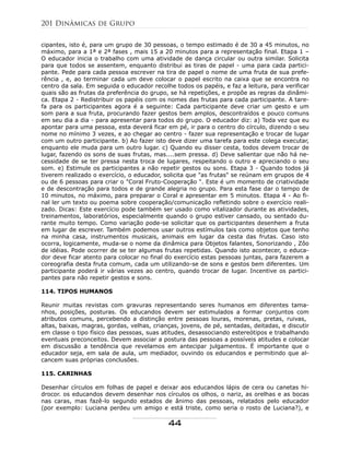cipantes, isto é, para um grupo de 30 pessoas, o tempo estimado é de 30 a 45 minutos, no
máximo, para a 1ª e 2ª fases , mais 15 a 20 minutos para a representação final. Etapa 1 –
O educador inicia o trabalho com uma atividade de dança circular ou outra similar. Solicita
para que todos se assentem, enquanto distribui as tiras de papel - uma para cada partici-
pante. Pede para cada pessoa escrever na tira de papel o nome de uma fruta de sua prefe-
rência , e, ao terminar cada um deve colocar o papel escrito na caixa que se encontra no
centro da sala. Em seguida o educador recolhe todos os papéis, e faz a leitura, para verificar
quais são as frutas da preferência do grupo, se há repetições, e propõe as regras da dinâmi-
ca. Etapa 2 - Redistribuir os papéis com os nomes das frutas para cada participante. A tare-
fa para os participantes agora é a seguinte: Cada participante deve criar um gesto e um
som para a sua fruta, procurando fazer gestos bem amplos, descontraídos e pouco comuns
em seu dia a dia - para apresentar para todos do grupo. O educador diz: a) Toda vez que eu
apontar para uma pessoa, esta deverá ficar em pé, ir para o centro do círculo, dizendo o seu
nome no mínimo 3 vezes, e ao chegar ao centro - fazer sua representação e trocar de lugar
com um outro participante. b) Ao fazer isto deve dizer uma tarefa para este colega executar,
enquanto ele muda para um outro lugar. c) Quando eu disser cesta, todos devem trocar de
lugar, fazendo os sons de suas frutas, mas....sem pressa. d) Deve salientar que não há ne-
cessidade de se ter pressa nesta troca de lugares, respeitando o outro e apreciando o seu
som. e) Estimule os participantes a não repetir gestos ou sons. Etapa 3 - Quando todos já
tiverem realizado o exercício, o educador, solicita que "as frutas" se reúnam em grupos de 4
ou de 6 pessoas para criar o "Coral Fruto-Cooperação ". Este é um momento de criatividade
e de descontração para todos e de grande alegria no grupo. Para esta fase dar o tempo de
10 minutos, no máximo, para preparar o Coral e apresentar em 5 minutos. Etapa 4 - Ao fi-
nal ler um texto ou poema sobre cooperação/comunicação refletindo sobre o exercício reali-
zado. Dicas: Este exercício pode também ser usado como vitalizador durante as atividades,
treinamentos, laboratórios, especialmente quando o grupo estiver cansado, ou sentado du-
rante muito tempo. Como variação pode-se solicitar que os participantes desenhem a fruta
em lugar de escrever. Também podemos usar outros estímulos tais como objetos que tenho
na minha casa, instrumentos musicais, animais em lugar da cesta das frutas. Caso isto
ocorra, logicamente, muda-se o nome da dinâmica para Objetos falantes, Sonorizando , Zôo
de idéias. Pode ocorrer de se ter algumas frutas repetidas. Quando isto acontecer, o educa-
dor deve ficar atento para colocar no final do exercício estas pessoas juntas, para fazerem a
coreografia desta fruta comum, cada um utilizando-se de sons e gestos bem diferentes. Um
participante poderá ir várias vezes ao centro, quando trocar de lugar. Incentive os partici-
pantes para não repetir gestos e sons.
114. TIPOS HUMANOS
Reunir muitas revistas com gravuras representando seres humanos em diferentes tama-
nhos, posições, posturas. Os educandos devem ser estimulados a formar conjuntos com
atributos comuns, percebendo a distinção entre pessoas louras, morenas, pretas, ruivas,
altas, baixas, magras, gordas, velhas, crianças, jovens, de pé, sentadas, deitadas, e discutir
em classe o tipo físico das pessoas, suas atitudes, desassociando estereótipos e trabalhando
eventuais preconceitos. Devem associar a postura das pessoas a possíveis atitudes e colocar
em discussão a tendência que revelamos em antecipar julgamentos. É importante que o
educador seja, em sala de aula, um mediador, ouvindo os educandos e permitindo que al-
cancem suas próprias conclusões.
115. CARINHAS
Desenhar círculos em folhas de papel e deixar aos educandos lápis de cera ou canetas hi-
drocor. os educandos devem desenhar nos círculos os olhos, o nariz, as orelhas e as bocas
nas caras, mas fazê-lo segundo estados de ânimo das pessoas, relatados pelo educador
(por exemplo: Luciana perdeu um amigo e está triste, como seria o rosto de Luciana?), e
201 Dinâmicas de Grupo
44
 