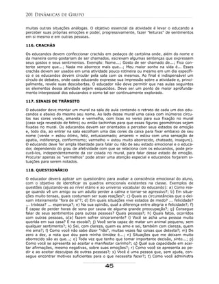 muitas outras situações análogas. O objetivo essencial da atividade é levar o educando a
perceber suas próprias emoções e poder, progressivamente, fazer "leituras" de sentimentos
em si mesmo e em outras pessoas.
116. CRACHÁS
Os educandos devem confeccionar crachás em pedaços de cartolina onde, além do nome e
da maneira como gostariam de ser chamados, escrevam algumas sentenças que expressem
seus gostos e seus sentimentos. Exemplo: Nome...; Gosto de ser chamado de...; Fico con-
tente sempre que...; Nada me aborrece mais que...; Meu maior sonho na vida é... Esses
crachás devem ser usados em uma atividade pouco rotineira ou mesmo em um dia específi-
co e os educandos devem circular pela sala com os mesmos. Ao final é indispensável um
círculo de debates, onde cada educando expresse sua impressão sobre a atividade e, princi-
palmente, revele suas descobertas. O educador não deve permitir que nas aulas seguintes
os elementos dessa atividade sejam esquecidos. Deve ser um ponto de maior aprofunda-
mento interpessoal dos educandos e como tal ser continuamente explorado.
117. SINAIS DE TRÂNSITO
O educador deve montar um mural na sala de aula contendo o retrato de cada um dos edu-
candos e abaixo do mesmo seu nome. Ao lado desse mural uma caixa com inúmeros círcu-
los nas cores verde, amarela e vermelha, com lixas no verso para sua fixação no mural
(caso seja revestido de feltro) ou então tachinhas para que essas figuras geométricas sejam
fixadas no mural. Os educandos devem ser orientados a perceber seus estados de emoção
e, todo dia, ao entrar na sala escolham uma das cores da caixa para fixar embaixo de seu
nome (verde = estou ótimo, feliz, entusiasmado; amarelo = estou com uma sensação de
apatia, indiferença, conformismo; vermelho = estou muito aborrecido, chateado, inseguro).
O educando deve Ter ampla liberdade para falar ou não de seu estado emocional e o educa-
dor, dependendo do grau de afetividade com que se relaciona com os educandos, pode pro-
curá-los, independentemente da cor colada no mural, para falar desse estado de emoção.
Procurar apenas os "vermelhos" pode atrair uma atenção especial e educandos forjarem si-
tuações para serem notados.
118. QUESTIONÁRIO
O educador deverá aplicar um questionário para avaliar a consciência emocional do aluno,
com o objetivo de identificar os quadros emocionais existentes na classe. Exemplos de
questões (ajustando-as ao nível etário e ao universo vocabular do educando): a) Como rea-
ge quando vê um amigo ou um adulto perder a calma e tornar-se agressivo?; b) Em situa-
ções muito tensas, quais costumam ser suas reações?; c) Quais as circunstâncias que o dei-
xam inteiramente "fora de si"?; d) Em quais situações vive estados de medo? ... felicidade?
... tristeza? ... esperança?; e) Na sua opinião, qual a diferença entre alegria e felicidade?; f)
É capaz de perder horas de sono por causa de alguma grande preocupação?; g) Consegue
falar de seus sentimentos para outras pessoas? Quais pessoas?; h) Quais fatos, ocorridos
com outras pessoas, o(a) fazem sofrer sinceramente? i) Você se acha uma pessoa muito
querida em sua casa? E na escola?; j) Você seria capaz de matar um animal pequeno, sem
qualquer sentimento?; k) Sei, com clareza, quem eu amo e sei, também com clareza, quem
me ama?; l) Como você não sabe dizer "não", muitas vezes faz coisas que detesta?; m) De
zero a dez, a nota que dou para minha timidez é...; n) Situações que me deixam muito
aborrecido são as que...; o) Toda vez que tenho que tomar importante decisão, sinto...; p)
Como você se apresenta ao aceitar e manifestar carinho?; q) Qual sua capacidade em acei-
tar afirmações, mesmo negativas, sobre suas emoções?; r) Como você se apresenta ao pe-
dir e ao aceitar desculpas de outras pessoas?; s) Você é uma pessoa que, sem ajuda, con-
segue encontrar motivos suficientes para o que necessita fazer?; t) Como você administra
201 Dinâmicas de Grupo
45
 