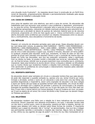 uma situação muito frustrante? - As respostas devem levar à construção de um Perfil Emo-
cional do educando, progressivamente alterado e permanentemente analisado pela equipe
encarregada de trabalhar a educação moral.
119. CAIXA DE CORREIO
Uma caixa de sapatos com uma abertura, que será a caixa de correio. Os educandos são
trabalhados para que escrevam suas queixas e seus problemas e depositem, anonimamen-
te, na caixa de correio. Periodicamente o educador abre a caixa de correio e lê as queixas e
os problemas apresentados, colocando em debate eventuais propostas para solucioná-los. É
importante que a atividade se desvie de queixas de natureza material para as de natureza
emocional, propiciando um clima de mais agudo auto e mútuo conhecimento e para uma
aberta discussão sobre problemas que envolvem as relações interpessoais entre os educan-
dos e, eventualmente, seus educadores e funcionários da escola.
120. RÓTULOS
Preparar um conjunto de etiquetas gomadas para cada grupo. Essas etiquetas devem con-
ter, com letras bem visíveis, as palavras [SOU SURDO(A) – GRITE] / [SOU PODEROSO(A) –
RESPEITE] / [SOU ENGRAÇADO(A) – RIA] / [SOU SÁBIO – ADMIRE] / [SOU PREPOTENTE -
TENHA MEDO] / [SOU ANTIPÁTICO(A) – EVITE] / [SOU TÍMIDO(A) – AJUDE]. Formar gru-
pos de cinco a sete educandos e sugerir que, durante 5 minutos, discutam um tema polêmi-
co qualquer, proposto pelo educador. Avise que, entretanto, na testa de cada um dos inte-
grantes do grupo será colocada uma etiqueta (rótulo) e que o conteúdo da mesma deve ser
levado em conta nas discussões, sem que seu possuidor, entretanto, saiba o significado.
Com os rótulos na testa, os grupos iniciam a discussão que torna-se, naturalmente, inviá-
vel. Ao final do tempo, solicitar que os grupos exponham suas conclusões que é, entretanto,
impossível. Após essa tentativa os alunos devem retirar a etiqueta e debater as dificuldades
que os muitos rótulos que recebemos impõem a relações mais profundas. A estratégia per-
mite aprofundar os problemas de comunicação e relacionamento impostos pelos estereóti-
pos e pelos preconceitos.
121. RESPOSTA SORTEADA
Os educandos devem estar sentados em círculo e o educador lembra-lhes que cada educan-
do pode não responder a questão sorteada ou, apenas uma vez, tentar trocá-la por outra.
Iniciada a atividade, sorteia o nome de um educando e este deve tirar uma das folhas das
questões diagnósticas e respondê-la, assim como argüições do educador e de seus colegas
e assim por diante até que todas as questões tenham sido respondidas. Um círculo de deba-
tes fecha a atividade com o objetivo de perceber o alcance da comunicação e da empatia.
Exemplos de questões diagnósticas: Quem sou eu/ O que não gosto em mim/ Meu lado me-
lhor/ O que mais e menos admiro em outras pessoas/ O que eu mudaria em mim, se pudes-
se/ O que se espera de um amor/ Só o amor dá direito a ele/ Coisas que me deixam insegu-
ro/ Pessoas que admiro.
122. RELATÓRIO
Os educandos recebem uma folha com a relação de 6 itens indicativos de sua estrutura
emocional. Devem responder com absoluta sinceridade e, em aula, o educador sorteia cada
um dos itens e verifica quem, entre os educandos, gostaria de falar a respeito, abrindo um
espaço para debates com todos os demais sobre essas formas de conduta. É importante
destacar que o papel do educador não é "corrigir" as apresentações, mas ouvi-las e indagar
aos participantes opiniões e conclusões a respeito das mesmas. Alguns itens do Relatório:
a) Sou vítima (ou sou agente) do jogo do poder?; b) Sinto-me (ou não) manipulado em al-
201 Dinâmicas de Grupo
46
 