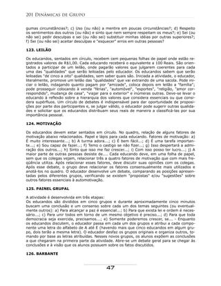 gumas circunstâncias?; c) Uso (ou não) a mentira em poucas circunstâncias?; d) Respeito
os sentimentos dos outros (ou não) e sinto que nem sempre respeitam os meus?; e) Sei (ou
não sei) pedir desculpas e sei (ou não sei) substituir minhas idéias por outras superiores?;
f) Sei (ou não sei) aceitar desculpas e "esquecer" erros em outras pessoas?
123. LEILÃO
Os educandos, sentados em círculo, recebem cem pequenas folhas de papel onde estão re-
gistrados valores de R$1,00. Cada educando receberá o equivalente a 100 Reais. São orien-
tados a participar de um leilão, onde pagarão valores que julgarem coerentes para cada
uma das "qualidades" que serão leiloadas pelo educador. Os educandos sabem que serão
leiloadas "de cinco a oito" qualidades, sem saber quais são. Iniciada a atividade, o educador,
literalmente, promove um leilão das "qualidades" que vai extraindo de uma sacola. Pode ini-
ciar o leilão, indagando quanto pagam por "amizade", coloca depois em leilão a "família";
pode prosseguir colocando à venda "férias", "automóvel", "esportes", "religião, "amor cor-
respondido", mudança de casa", "viajar para o exterior" e inúmeras outras. Deve-se levar o
educando à reflexão sobre a hierarquia dos valores que considera essenciais ou que consi-
dera supérfluos. Um círculo de debates é indispensável para dar oportunidade de proposi-
ções por parte dos participantes e, se julgar válido, o educador pode sugerir outras qualida-
des e solicitar que os educandos distribuam seus reais de maneira a classificá-las por sua
importância pessoal.
124. MOTIVAÇÃO
Os educandos devem estar sentados em círculo. No quadro, relação de alguns fatores de
motivação abaixo relacionados. Papel e lápis para cada educando. Fatores de motivação: a)
É muito interessante...; b) A turma adora...; c) É bem fácil...; d) É uma tarefa importan-
te...; e) Sou capaz de fazer...; f) Temo o castigo se não fizer...; g) Isso despertará a admi-
ração dos outros...; h) Sinto que isso me faz crescer...; i) Com isso posso ter lucro...; j) A
maior parte de outras pessoas desiste de.... Cada educando deve, em uma folha de papel,
sem que os colegas vejam, relacionar três a quatro fatores de motivação que com mais fre-
qüência utiliza. Após relacionar esses fatores, deve discutir suas opiniões com os colegas.
Após esse debate, o grupo deve relacionar os fatores consensualmente mais utilizados e
anotá-los no quadro. O educador desenvolve um debate, comparando as posições apresen-
tadas pelos diferentes grupos, verificando se existem "propostas" e/ou "sugestões" sobre
outros fatores essenciais à automotivação.
125. PAINEL GRUPAL
A atividade é desenvolvida em três etapas:
Os educandos são divididos em cinco grupos e durante aproximadamente cinco minutos
buscam uma conclusão e um consenso sobre cada um dos temas seguintes (ou eventual-
mente outros): a) Para alcançar a paz é essencial...; b) Para que exista lei e ordem é neces-
sário...; c) Para unir todos em torno de um mesmo objetivo é preciso...; d) Para que toda
democracia seja exercida, precisamos...; e) Somente poderemos crescer, se... - Enquanto
os educandos discutem, o educador passa em cada um dos grupos e atribui a cada compo-
nente uma letra do alfabeto de A até E (havendo mais que cinco educandos em algum gru-
po, dois terão a mesma letra). O educador desfaz os grupos originais e organiza outros, to-
mando por base as letras atribuídas. Nesses novos grupos, os alunos expõem as conclusões
a que chegaram na primeira parte da atividade. Abre-se um debate geral para se chegar às
conclusões e à visão que os alunos possuem sobre os fatos discutidos.
126. BARBANTE
201 Dinâmicas de Grupo
47
 
