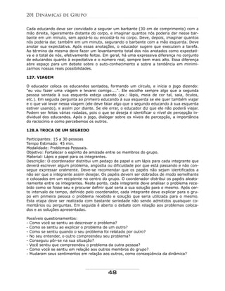 Cada educando deve ser convidado a segurar um barbante (30 cm de comprimento) com a
mão direita, ligeiramente distante do corpo, e imaginar quantos nós poderia dar nesse bar-
bante em um minuto, sem apoiá-lo ou encostá-lo no corpo. Deve, depois, imaginar quantos
nós poderia dar, também em um minuto, segurando o barbante com a mão esquerda. Deve
anotar sua expectativa. Após essas anotações, o educador sugere que executem a tarefa.
Ao término da mesma deve fazer um levantamento total dos nós anotados como expectati-
va e o total de nós, efetivamente feitos. Em geral, há uma expressiva diferença no conjunto
de educandos quanto à expectativa e o número real, sempre bem mais alto. Essa diferença
abre espaço para um debate sobre o auto-conhecimento e sobre a tendência em minimi-
zarmos nossas reais possibilidades.
127. VIAGEM
O educador coloca os educandos sentados, formando um círculo, e inicia o jogo dizendo:
"eu vou fazer uma viagem e levarei comigo....". Ele escolhe sempre algo que a segunda
pessoa sentada à sua esquerda esteja usando (ex.: lápis, meia de cor tal, saia, óculos,
etc.). Em seguida pergunta ao primeiro educando à sua esquerda se ele quer também viajar
e o que vai levar nessa viagem (ele deve falar algo que o segundo educando à sua esquerda
estiver usando), e assim por diante. Se ele errar, o educador diz que ele não poderá viajar.
Podem ser feitas várias rodadas, pois o que se deseja é identificar o nível de percepção in-
dividual dos educandos. Após o jogo, dialogar sobre os níveis de percepção, a importância
do raciocínio e como percebemos os outros.
128.A TROCA DE UM SEGREDO
Participantes: 15 a 30 pessoas
Tempo Estimado: 45 min.
Modalidade: Problemas Pessoais.
Objetivo: Fortalecer o espírito de amizade entre os membros do grupo.
Material: Lápis e papel para os integrantes.
Descrição: O coordenador distribui um pedaço de papel e um lápis para cada integrante que
deverá escrever algum problema, angústia ou dificuldade por que está passando e não con-
segue expressar oralmente. Deve-se recomendar que os papéis não sejam identificados a
não ser que o integrante assim desejar. Os papéis devem ser dobrados de modo semelhante
e colocados em um recipiente no centro do grupo. O coordenador distribui os papéis aleato-
riamente entre os integrantes. Neste ponto, cada integrante deve analisar o problema rece-
bido como se fosse seu e procurar definir qual seria a sua solução para o mesmo. Após cer-
to intervalo de tempo, definido pelo coordenador, cada integrante deve explicar para o gru-
po em primeira pessoa o problema recebido e solução que seria utilizada para o mesmo.
Esta etapa deve ser realizada com bastante seriedade não sendo admitidos quaisquer co-
mentários ou perguntas. Em seguida é aberto o debate com relação aos problemas coloca-
dos e as soluções apresentadas.
Possíveis questionamentos:
- Como você se sentiu ao descrever o problema?
- Como se sentiu ao explicar o problema de um outro?
- Como se sentiu quando o seu problema foi relatado por outro?
- No seu entender, o outro compreendeu seu problema?
- Conseguiu pôr-se na sua situação?
- Você sentiu que compreendeu o problema da outra pessoa?
- Como você se sentiu em relação aos outros membros do grupo?
- Mudaram seus sentimentos em relação aos outros, como conseqüência da dinâmica?
201 Dinâmicas de Grupo
48
 