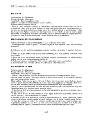 129. AFETO
Participantes: 7 a 30 pessoas
Tempo Estimado: 20 minutos
Modalidade: Demonstração de Afeto.
Objetivo: Exercitar manifestações de carinho e afeto.
Material: Um bichinho de pelúcia.
Descrição: Após explicar o objetivo, o coordenador pede para que todos formem um círculo
e passa entre eles o bichinho de pelúcia, ao qual cada integrante deve demonstrar concre-
tamente seu sentimento (carinho, afago, etc.). Deve-se ficar atento a manifestações verbais
dos integrantes. Após a experiência, os integrantes são convidados a fazer o mesmo gesto
de carinho no integrante da direita. Por último, deve-se debater sobre as reações dos inte-
grantes com relação a sentimentos de carinho, medo e inibição que tiveram.
130. VARINHAS QUE NÃO QUEBRAM
Material: Um feixe de 16 varinhas (pode-se usar palitos de churrasco)
Utilidade pastoral: União do grupo. A fé como força que pode agregar, unir e dar resistência
às pessoas.
1. Pedir que um dos participantes pegue uma das varinhas e a quebre. (o que fará facilmen-
te).
2. Pedir que outro participante quebre cinco varinhas juntas num só feixe (será um pouco
mais difícil).
3. Pedir que outro participante, quebre todas as varinhas que restaram, se não conseguir,
poderá chamar uma outra pessoa para ajudá-lo.
4. Pedir que todos os participantes falem sobre o que observaram e concluíram.
5. Terminar com uma reflexão sobre a importância de estarmos unidos.
131. DINÂMICA DA BALA
Participantes: 7 a 15 pessoas
Tempo Estimado: 30 minutos
Modalidade: Avaliação dos Integrantes.
Objetivo: Abordar pontos positivos e negativos individuais dos integrantes do grupo.
Material: Balas de cereja (com sabor azedo) e bombons na proporção de uma de cada tipo
para cada integrante do grupo.
Observações: Nada impede que o número de balas e bombons seja aumentado ou que os
mesmos sejam novamente utilizados durante a dinâmica, opção do coordenador. Esta dinâ-
mica é mais indicada para grupos homogêneos em termos de laços de amizade.
Descrição: O coordenador deve distribuir as balas e bombons para os integrantes do grupo.
Cada integrante deve distribuí-los do seguinte modo:
- O bombom é dado a uma pessoa que tenha feito algo positivo que tenha chamado a aten-
ção do integrante.
- A bala azeda é dado a uma pessoa que tenha agido de maneira que tenha entristecido a
pessoa que deu a bala ou alguma outra pessoa.
A distribuição não deve apresentar nenhuma ordem em especial, sendo totalmente espon-
tânea. Uma bala ou bombom pode ser dado a alguém que já tenha recebido outra do mes-
mo tipo. Os integrantes podem dar balas ou bombons para si próprios. A apresentação cor-
respondente às balas azedas deve ser feita com sinceridade, mas também com muita sensi-
bilidade para que a pessoa, sem ser ofendida, possa rever algumas de suas ações.
201 Dinâmicas de Grupo
49
 