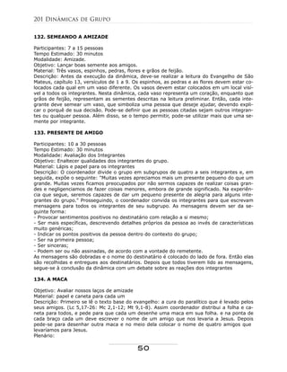 132. SEMEANDO A AMIZADE
Participantes: 7 a 15 pessoas
Tempo Estimado: 30 minutos
Modalidade: Amizade.
Objetivo: Lançar boas semente aos amigos.
Material: Três vasos, espinhos, pedras, flores e grãos de feijão.
Descrição: Antes da execução da dinâmica, deve-se realizar a leitura do Evangelho de São
Mateus, capítulo 13, versículos de 1 a 9. Os espinhos, as pedras e as flores devem estar co-
locados cada qual em um vaso diferente. Os vasos devem estar colocados em um local visí-
vel a todos os integrantes. Nesta dinâmica, cada vaso representa um coração, enquanto que
grãos de feijão, representam as sementes descritas na leitura preliminar. Então, cada inte-
grante deve semear um vaso, que simboliza uma pessoa que deseje ajudar, devendo expli-
car o porquê de sua decisão. Pode-se definir que as pessoas citadas sejam outros integran-
tes ou qualquer pessoa. Além disso, se o tempo permitir, pode-se utilizar mais que uma se-
mente por integrante.
133. PRESENTE DE AMIGO
Participantes: 10 a 30 pessoas
Tempo Estimado: 30 minutos
Modalidade: Avaliação dos Integrantes
Objetivo: Enaltecer qualidades dos integrantes do grupo.
Material: Lápis e papel para os integrantes
Descrição: O coordenador divide o grupo em subgrupos de quatro a seis integrantes e, em
seguida, expõe o seguinte: "Muitas vezes apreciamos mais um presente pequeno do que um
grande. Muitas vezes ficamos preocupados por não sermos capazes de realizar coisas gran-
des e negligenciamos de fazer coisas menores, embora de grande significado. Na experiên-
cia que segue, seremos capazes de dar um pequeno presente de alegria para alguns inte-
grantes do grupo." Prosseguindo, o coordenador convida os integrantes para que escrevam
mensagens para todos os integrantes de seu subgrupo. As mensagens devem ser da se-
guinte forma:
- Provocar sentimentos positivos no destinatário com relação a si mesmo;
- Ser mais específicas, descrevendo detalhes próprios da pessoa ao invés de características
muito genéricas;
- Indicar os pontos positivos da pessoa dentro do contexto do grupo;
- Ser na primeira pessoa;
- Ser sinceras;
- Podem ser ou não assinadas, de acordo com a vontade do remetente.
As mensagens são dobradas e o nome do destinatário é colocado do lado de fora. Então elas
são recolhidas e entregues aos destinatários. Depois que todos tiverem lido as mensagens,
segue-se à conclusão da dinâmica com um debate sobre as reações dos integrantes
134. A MACA
Objetivo: Avaliar nossos laços de amizade
Material: papel e caneta para cada um
Descrição: Primeiro se lê o texto base do evangelho: a cura do paralítico que é levado pelos
seus amigos. (Lc 5,17-26: Mc 2,1-12; Mt 9,1-8). Assim coordenador distribui a folha e ca-
neta para todos, e pede para que cada um desenhe uma maca em sua folha. e na ponta de
cada braço cada um deve escrever o nome de um amigo que nos levaria a Jesus. Depois
pede-se para desenhar outra maca e no meio dela colocar o nome de quatro amigos que
levaríamos para Jesus.
Plenário:
201 Dinâmicas de Grupo
50
 