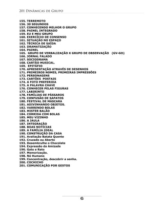 155. TERREMOTO
156. 30 SEGUNDOS
157. CONHECENDO MELHOR O GRUPO
158. PAINEL INTEGRADO
159. EU E MEU GRUPO
160. EXERCÍCIO DE CONSENSO
161. SITUAÇÃO NO ESPAÇO
162. TÉCNICA DE SAÍDA
163. DRAMATIZAÇÃO
164. PAINEL
165. GRUPO DE VERBALIZAÇÃO X GRUPO DE OBSERVAÇÃO (GV-GO)
166. JORNAL FALADO
167. SOCIODRAMA
168. CARTÃO MUSICAL.
169. EPITÁFIO
170. APRESENTAÇÃO ATRAVÉS DE DESENHOS
171. PRIMEIROS NOMES, PRIMEIRAS IMPRESSÕES
172. PERSONAGENS
173. CARTÕES POSTAIS
174. A FOTO PREFERIDA
175. A PALAVRA CHAVE
176. CONHECER PELAS FIGURAS
177. LABIRINTO
178. FAMÍLIAS DE PÁSSAROS
179. CONFUSÃO DE SAPATOS
180. FESTIVAL DE MÁSCARA
181. ADIVINHANDO OBJETOS.
182. VARRENDO BOLAS
183. MISTER BALÃO
184. CORRIDA COM BOLAS
185. MEU VIZINHO
186. A JAULA
187. INTEGRAÇÃO
188. BOAS NOTÍCIAS
189. A FAMÍLIA IDEAL
190. CONSTRUÇÃO DA CASA
191. Avaliação Batata Quente
192. Cruzado ou Aberto
193. Desembrulhe o Chocolate
194. Expressão da Amizade
196. Gato e Rato
197. Memorização.
198. Nó Humano
199. Concentração, descobrir a senha.
200. COCHICHO
201. COMUNICAÇÃO POR GESTOS
201 Dinâmicas de Grupo
6
 