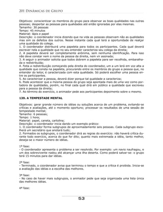 Objetivos: conscientizar os membros do grupo para observar as boas qualidades nas outras
pessoas; despertar as pessoas para qualidades até então ignoradas por elas mesmas.
Tamanho: 30 pessoas
Tempo: 45 minutos
Material: lápis e papel
Descrição: o coordenador inicia dizendo que na vida as pessoas observam não as qualidades
mas sim os defeitos dos outros. Nesse instante cada qual terá a oportunidade de realçar
uma qualidade do colega.
1. O coordenador distribuirá uma papeleta para todos os participantes. Cada qual deverá
escrever nela a qualidade que no seu entender caracteriza seu colega da direita;
2. A papeleta deverá ser completamente anônima, sem nenhuma identificação. Para isso
não deve constar nem o nome da pessoa da direita, nem vir assinada;
3. A seguir o animador solicita que todos dobrem a papeleta para ser recolhida, embaralha-
da e redistribuída;
4. Feita a redistribuição começando pela direita do coordenador, um a um lerá em voz alta a
qualidade que consta na papeleta, procurando entre os membros do grupo a pessoa que, no
entender do leitor, é caracterizada com esta qualidade. Só poderá escolher uma pessoa en-
tre os participantes.
5. Ao caracterizar a pessoa, deverá dizer porque tal qualidade a caracteriza;
6. Pode acontecer que a mesma pessoa do grupo seja apontada mais de uma vez como por-
tadora de qualidades, porém, no final cada qual dirá em público a qualidade que escreveu
para a pessoa da direita;
7. Ao término do exercício, o animador pede aos participantes depoimento sobre o mesmo.
139. A TEMPESTADE MENTAL
Objetivos: gerar grande número de idéias ou soluções acerca de um problema, evitando-se
críticas e avaliações, até o momento oportuno; processar os resultados de uma sessão de
tempestade mental;
Tamanho: 6 pessoas;
Tempo: 1 hora;
Material: papel, caneta, cartolina;
Descrição: o coordenador inicia dando um exemplo prático:
1. O coordenador forma subgrupos de aproximadamente seis pessoas. Cada subgrupo esco-
lherá um secretário que anotará tudo;
2. Formados os subgrupos, o coordenador dirá as regras do exercício: não haverá crítica du-
rante todo exercício, acerca do que for dito; quanto mais extremada a idéia, tanto melhor,
deseja-se o maior número de idéias.
1ª fase:
- O coordenador apresenta o problema a ser resolvido. Por exemplo: um navio naufragou, e
um dos sobrevivente nadou até alcançar uma ilha deserta. Como poderá salvar-se: o grupo
terá 15 minutos para dar idéias.
2ª fase:
- Terminado, o coordenador avisa que terminou o tempo e que a crítica é proibida. Inicia-se
a avaliação das idéias e a escolha das melhores.
3ª fase:
- No caso de haver mais subgrupos, o animador pede que seja organizada uma lista única
das melhores idéias.
4ª fase:
201 Dinâmicas de Grupo
53
 