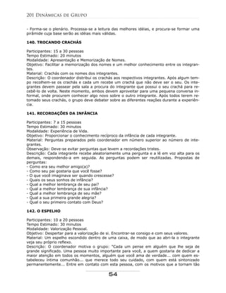 - Forma-se o plenário. Processa-se a leitura das melhores idéias, e procura-se formar uma
pirâmide cuja base serão as idéias mais válidas.
140. TROCANDO CRACHÁS
Participantes: 15 a 30 pessoas
Tempo Estimado: 20 minutos
Modalidade: Apresentação e Memorização de Nomes.
Objetivo: Facilitar a memorização dos nomes e um melhor conhecimento entre os integran-
tes.
Material: Crachás com os nomes dos integrantes.
Descrição: O coordenador distribui os crachás aos respectivos integrantes. Após algum tem-
po recolhem-se os crachás e cada um recebe um crachá que não deve ser o seu. Os inte-
grantes devem passear pela sala a procura do integrante que possui o seu crachá para re-
cebê-lo de volta. Neste momento, ambos devem aproveitar para uma pequena conversa in-
formal, onde procurem conhecer algo novo sobre o outro integrante. Após todos terem re-
tomado seus crachás, o grupo deve debater sobre as diferentes reações durante a experiên-
cia.
141. RECORDAÇÕES DA INFÂNCIA
Participantes: 7 a 15 pessoas
Tempo Estimado: 30 minutos
Modalidade: Experiência de Vida.
Objetivo: Proporcionar o conhecimento recíproco da infância de cada integrante.
Material: Perguntas preparados pelo coordenador em número superior ao número de inte-
grantes.
Observação: Deve-se evitar perguntas que levem a recordações tristes.
Descrição: Cada integrante recebe aleatoriamente uma pergunta e a lê em voz alta para os
demais, respondendo-a em seguida. As perguntas podem ser reutilizadas. Propostas de
perguntas:
- Como era seu melhor amigo(a)?
- Como seu pai gostaria que você fosse?
- O que você imaginava ser quando crescesse?
- Quais os seus sonhos de infância?
- Qual a melhor lembrança de seu pai?
- Qual a melhor lembrança de sua infância?
- Qual a melhor lembrança de seu mãe?
- Qual a sua primeira grande alegria?
- Qual o seu primeiro contato com Deus?
142. O ESPELHO
Participantes: 10 a 20 pessoas
Tempo Estimado: 30 minutos
Modalidade: Valorização Pessoal.
Objetivo: Despertar para a valorização de si. Encontrar-se consigo e com seus valores.
Material: Um espelho escondido dentro de uma caixa, de modo que ao abri-la o integrante
veja seu próprio reflexo.
Descrição: O coordenador motiva o grupo: "Cada um pense em alguém que lhe seja de
grande significado. Uma pessoa muito importante para você, a quem gostaria de dedicar a
maior atenção em todos os momentos, alguém que você ama de verdade... com quem es-
tabeleceu íntima comunhão... que merece todo seu cuidado, com quem está sintonizado
permanentemente... Entre em contato com esta pessoa, com os motivos que a tornam tão
201 Dinâmicas de Grupo
54
 