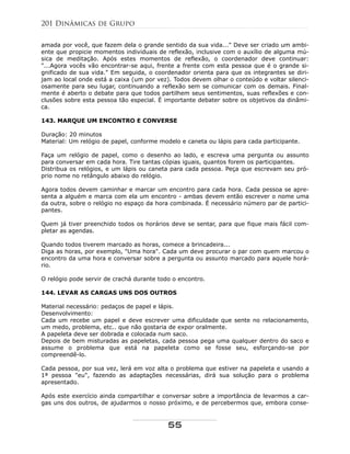 amada por você, que fazem dela o grande sentido da sua vida..." Deve ser criado um ambi-
ente que propicie momentos individuais de reflexão, inclusive com o auxílio de alguma mú-
sica de meditação. Após estes momentos de reflexão, o coordenador deve continuar:
"...Agora vocês vão encontrar-se aqui, frente a frente com esta pessoa que é o grande si-
gnificado de sua vida." Em seguida, o coordenador orienta para que os integrantes se diri-
jam ao local onde está a caixa (um por vez). Todos devem olhar o conteúdo e voltar silenci-
osamente para seu lugar, continuando a reflexão sem se comunicar com os demais. Final-
mente é aberto o debate para que todos partilhem seus sentimentos, suas reflexões e con-
clusões sobre esta pessoa tão especial. É importante debater sobre os objetivos da dinâmi-
ca.
143. MARQUE UM ENCONTRO E CONVERSE
Duração: 20 minutos
Material: Um relógio de papel, conforme modelo e caneta ou lápis para cada participante.
Faça um relógio de papel, como o desenho ao lado, e escreva uma pergunta ou assunto
para conversar em cada hora. Tire tantas cópias iguais, quantos forem os participantes.
Distribua os relógios, e um lápis ou caneta para cada pessoa. Peça que escrevam seu pró-
prio nome no retângulo abaixo do relógio.
Agora todos devem caminhar e marcar um encontro para cada hora. Cada pessoa se apre-
senta a alguém e marca com ela um encontro - ambas devem então escrever o nome uma
da outra, sobre o relógio no espaço da hora combinada. É necessário número par de partici-
pantes.
Quem já tiver preenchido todos os horários deve se sentar, para que fique mais fácil com-
pletar as agendas.
Quando todos tiverem marcado as horas, comece a brincadeira...
Diga as horas, por exemplo, "Uma hora". Cada um deve procurar o par com quem marcou o
encontro da uma hora e conversar sobre a pergunta ou assunto marcado para aquele horá-
rio.
O relógio pode servir de crachá durante todo o encontro.
144. LEVAR AS CARGAS UNS DOS OUTROS
Material necessário: pedaços de papel e lápis.
Desenvolvimento:
Cada um recebe um papel e deve escrever uma dificuldade que sente no relacionamento,
um medo, problema, etc.. que não gostaria de expor oralmente.
A papeleta deve ser dobrada e colocada num saco.
Depois de bem misturadas as papeletas, cada pessoa pega uma qualquer dentro do saco e
assume o problema que está na papeleta como se fosse seu, esforçando-se por
compreendê-lo.
Cada pessoa, por sua vez, lerá em voz alta o problema que estiver na papeleta e usando a
1ª pessoa "eu", fazendo as adaptações necessárias, dirá sua solução para o problema
apresentado.
Após este exercício ainda compartilhar e conversar sobre a importância de levarmos a car-
gas uns dos outros, de ajudarmos o nosso próximo, e de percebermos que, embora conse-
201 Dinâmicas de Grupo
55
 