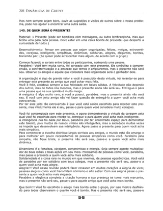 lhos nem sempre sejam bons, ouvir as sugestões e visões de outros sobre o nosso proble-
ma, pode nos ajudar a encontrar uma outra saída.
145. DE QUEM SERÁ O PRESENTE?
Material: 1 Presente (pode ser bombons com mensagens, ou outra lembrançinha, mas que
tenha uma para cada pessoa. Deve estar em uma caixa bonita de presente, que desperte a
curiosidade de todos.)
Desenvolvimento: Pensar em pessoas que sejam organizadas, felizes, meigas, extroverti-
das, corajosa, inteligente, simpáticas, dinâmicas, solidárias, alegres, elegantes, bonitas,
transmite paz. (Se quiser pode acrescentar mais algum, de acordo com o grupo)
Comece fazendo o sorteio entre todos os participantes, sorteando uma pessoa.
Parabéns!! Você tem muita sorte, foi sorteado com este presente. Ele simboliza a compre-
ensão, a confraternização e a amizade que temos e ampliaremos. Mas o presente não será
seu. Observe os amigos e aquele que considera mais organizado será o ganhador dele.
A organização é algo de grande valor e você é possuidor desta virtude, irá levantar-se para
entregar este presente ao amigo que você achar mais feliz.
Você é feliz, construa sempre a sua felicidade em bases sólidas. A felicidade não depende
dos outros, mas de todos nós mesmos, mas o presente ainda não será seu. Entregue-o para
uma pessoa que na sua opinião é muito meiga.
A meiguice é algo muito raro, e você a possui, parabéns. mas o presente ainda não será
seu. E você com jeito amigo não vai fazer questão de entregá-lo a quem você acha mais
extrovertida.
Por ter este jeito tão extrovertido é que você está sendo escolhido para receber este pre-
sente, mas infelizmente ele é seu, passe-o para quem você considera muito corajoso.
Você foi contemplada com este presente, e agora demonstrando a virtude da coragem pela
qual você foi escolhida para recebe-lo, entregue-o para quem você acha mais inteligente.
A inteligência nos foi dada por Deus, parabéns por ter encontrado espaço para demonstrar
este talento, pois muitos de nossos irmãos são inteligentes, mas a sociedade muitas vezes
os impede que desenvolvam sua inteligência. Agora passe o presente para quem você acha
mais simpático.
Para comemorar a escolha distribua largos sorrisos aos amigos, o mundo está tão amargo e
para melhorar um pouco necessitamos de pessoas simpáticas como você. Parabéns pela
simpatia, não fique triste, o presente não será seu, passe-o a quem você acha mais
dinâmica.
Dinamismo é a fortaleza, coragem, compromisso e energia. Seja sempre agente multiplica-
dor de boas idéias e boas ações em seu meio. Precisamos de pessoas como você, parabéns,
mas passe o presente a quem você acha mais solidário.
Solidariedade é a coisa rara no mundo em que vivemos, de pessoas egocêntricas. Você está
de parabéns por ser solidário com seus colegas, mas o presente não será seu, passe-o a
quem você acha mais alegre.
Alegria!!! Você nessa reunião poderá fazer renascer em muitos corações a alegria de viver,
pessoas alegres como você transmitem otimismo e alto astral. Com sua alegria passe o pre-
sente a quem você acha mais elegante.
Parabéns a elegância completa a citação humana e sua presença se torna mais marcante,
mas o presente não será seu, passe-o para aquele amigo que você acha mais bonito.
Que bom!!! Você foi escolhido o amigo mais bonito entre o grupo, por isso mostre desfilan-
do para todos observarem o quanto você é bonito. Mas o presente não será seu, passe-o
201 Dinâmicas de Grupo
56
 