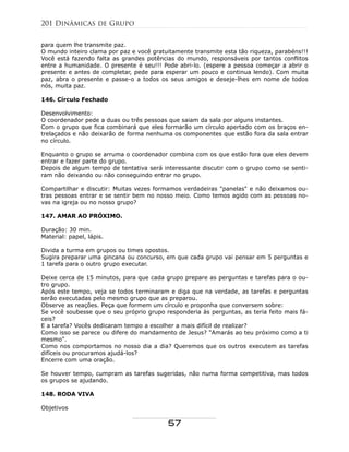 para quem lhe transmite paz.
O mundo inteiro clama por paz e você gratuitamente transmite esta tão riqueza, parabéns!!!
Você está fazendo falta as grandes potências do mundo, responsáveis por tantos conflitos
entre a humanidade. O presente é seu!!! Pode abri-lo. (espere a pessoa começar a abrir o
presente e antes de completar, pede para esperar um pouco e continua lendo). Com muita
paz, abra o presente e passe-o a todos os seus amigos e deseje-lhes em nome de todos
nós, muita paz.
146. Círculo Fechado
Desenvolvimento:
O coordenador pede a duas ou três pessoas que saiam da sala por alguns instantes.
Com o grupo que fica combinará que eles formarão um círculo apertado com os braços en-
trelaçados e não deixarão de forma nenhuma os componentes que estão fora da sala entrar
no círculo.
Enquanto o grupo se arruma o coordenador combina com os que estão fora que eles devem
entrar e fazer parte do grupo.
Depois de algum tempo de tentativa será interessante discutir com o grupo como se senti-
ram não deixando ou não conseguindo entrar no grupo.
Compartilhar e discutir: Muitas vezes formamos verdadeiras "panelas" e não deixamos ou-
tras pessoas entrar e se sentir bem no nosso meio. Como temos agido com as pessoas no-
vas na igreja ou no nosso grupo?
147. AMAR AO PRÓXIMO.
Duração: 30 min.
Material: papel, lápis.
Divida a turma em grupos ou times opostos.
Sugira preparar uma gincana ou concurso, em que cada grupo vai pensar em 5 perguntas e
1 tarefa para o outro grupo executar.
Deixe cerca de 15 minutos, para que cada grupo prepare as perguntas e tarefas para o ou-
tro grupo.
Após este tempo, veja se todos terminaram e diga que na verdade, as tarefas e perguntas
serão executadas pelo mesmo grupo que as preparou.
Observe as reações. Peça que formem um círculo e proponha que conversem sobre:
Se você soubesse que o seu próprio grupo responderia às perguntas, as teria feito mais fá-
ceis?
E a tarefa? Vocês dedicaram tempo a escolher a mais difícil de realizar?
Como isso se parece ou difere do mandamento de Jesus? "Amarás ao teu próximo como a ti
mesmo".
Como nos comportamos no nosso dia a dia? Queremos que os outros executem as tarefas
difíceis ou procuramos ajudá-los?
Encerre com uma oração.
Se houver tempo, cumpram as tarefas sugeridas, não numa forma competitiva, mas todos
os grupos se ajudando.
148. RODA VIVA
Objetivos
201 Dinâmicas de Grupo
57
 
