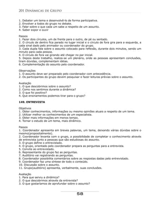 1. Debater um tema e desenvolvê-lo de forma participativa.
2. Envolver a todos do grupo no debate.
3. Falar sobre o que cada um sabe a respeito de um assunto.
4. Saber expor e ouvir
Passos
1. Fazer dois círculos, um de frente para o outro, de pé ou sentado.
2. O círculo de dentro fica parado no lugar inicial e o círculo de fora gira para a esquerda, a
cada sinal dado pelo animador ou coordenador do grupo.
3. Cada dupla fala sobre o assunto colocado para reflexão, durante dois minutos, sendo um
minuto para cada pessoa.
4. O círculo de fora vai girando até chegar no par inicial.
5. Depois deste trabalho, realiza-se um plenário, onde as pessoas apresentam conclusões,
tiram dúvidas, complementam idéias.
6. Complementação do assunto pelo coordenador.
Observações
1. O assunto deve ser preparado pelo coordenador com antecedência.
2. Os participantes do grupo devem pesquisar e fazer leituras prévias sobre o assunto.
Avaliação
1. O que descobrimos sobre o assunto?
2. Como nos sentimos durante a dinâmica?
3. O que foi positivo?
4. Que ensinamentos podemos tirar para o grupo?
149. ENTREVISTA
Objetivos
1. Obter conhecimentos, informações ou mesmo opiniões atuais a respeito de um tema.
2. Utilizar melhor os conhecimentos de um especialista.
3. Obter mais informações em menos tempo.
4. Tornar o estudo de um tema, mais dinâmico.
Passos
1. Coordenador apresenta em breves palavras, um tema, deixando várias dúvidas sobre o
mesmo(propositalmente).
2. Coordenador levanta com o grupo, a possibilidade de completar o conhecimento através
de entrevista junto a pessoas que são estudiosas do assunto.
3. O grupo define o entrevistado.
4. O grupo, orientado pelo coordenador prepara as perguntas para a entrevista.
5. Convite ao entrevistado.
6. Representante do grupo faz as perguntas.
7. Auditório vai registrando as perguntas.
8. Coordenador possibilita comentários sobre as respostas dadas pelo entrevistado.
9. Coordenador faz uma síntese de todo o conteúdo.
10. Discussão sobre o assunto.
11. Grupo(auditório) apresenta, verbalmente, suas conclusões.
Avaliação
1. Para que serviu a dinâmica?
2. O que descobrimos através da entrevista?
3. O que gostaríamos de aprofundar sobre o assunto?
201 Dinâmicas de Grupo
58
 