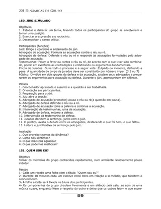 150. JÚRI SIMULADO
Objetivos
1. Estudar e debater um tema, levando todos os participantes do grupo se envolverem e
tomar uma posição.
2. Exercitar a expressão e o raciocínio.
3. Desenvolver o senso crítico.
Participantes (funções)
Juiz: Dirige e coordena o andamento do júri.
Advogado de acusação: Formula as acusações contra o réu ou ré.
Advogado de defesa: Defende o réu ou ré e responde às acusações formuladas pelo advo-
gado de acusação.
Testemunhas: Falam a favor ou contra o réu ou ré, de acordo com o que tiver sido combina-
do, pondo em evidência as contradições e enfatizando os argumentos fundamentais.
Corpo de Jurados: Ouve todo o processo e a seguir vota: Culpado ou inocente, definindo a
pena. A quantidade do corpo de jurados deve ser constituído por número impar:(3,5 ou 7)
Público: Dividido em dois grupos da defesa e da acusação, ajudam seus advogados a prepa-
rarem os argumentos para acusação ou defesa. Durante o júri, acompanham em silêncio.
Passos
1. Coordenador apresenta o assunto e a questão a ser trabalhada.
2. Orientação aos participantes.
3. Preparação para o júri.
4. Juiz abre a sessão.
5. Advogado de acusação(promotor) acusa o réu ou ré(a questão em pauta).
6. Advogado de defesa defende o réu ou a ré.
7. Advogado de acusação toma a palavra e continua a acusação.
8. Intervenção de testemunhas, uma de acusação.
9. Advogado de defesa, retoma a defesa.
10. Intervenção da testemunha de defesa.
11. Jurados decidem a sentença, junto com o juiz.
12. O público, avalia o debate entre os advogados, destacando o que foi bom, o que faltou.
13. Leitura e justificativa da sentença pelo juiz.
Avaliação
1. Que proveito tiramos da dinâmica?
2. Como nos sentimos?
3. O que mais nos agradou?
4. O que podemos melhorar?
151. QUEM SOU EU?
Objetivo
Tornar os membros do grupo conhecidos rapidamente, num ambiente relativamente pouco
inibidor.
Passos
1- Cada um recebe uma folha com o título: "Quem sou eu?"
2- Durante 10 minutos cada um escreve cinco itens em relação a si mesmo, que facilitem o
conhecimento.
3- A folha escrita será fixada na blusa dos participantes.
4- Os componentes do grupo circulam livremente e em silêncio pela sala, ao som de uma
música suave, enquanto lêem a respeito do outro e deixa que os outros leiam o que escre-
201 Dinâmicas de Grupo
59
 