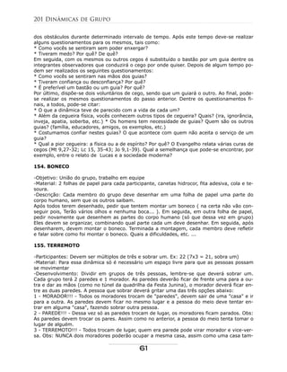 dos obstáculos durante determinado intervalo de tempo. Após este tempo deve-se realizar
alguns questionamentos para os mesmos, tais como:
* Como vocês se sentiram sem poder enxergar?
* Tiveram medo? Por quê? De quê?
Em seguida, com os mesmos ou outros cegos é substituído o bastão por um guia dentre os
integrantes observadores que conduzirá o cego por onde quiser. Depois de algum tempo po-
dem ser realizados os seguintes questionamentos:
* Como vocês se sentiram nas mãos dos guias?
* Tiveram confiança ou desconfiança? Por quê?
* É preferível um bastão ou um guia? Por quê?
Por último, dispõe-se dois voluntários de cego, sendo que um guiará o outro. Ao final, pode-
se realizar os mesmos questionamentos do passo anterior. Dentre os questionamentos fi-
nais, a todos, pode-se citar:
* O que a dinâmica teve de parecido com a vida de cada um?
* Além da cegueira física, vocês conhecem outros tipos de cegueira? Quais? (ira, ignorância,
inveja, apatia, soberba, etc.) * Os homens tem necessidade de guias? Quem são os outros
guias? (família, educadores, amigos, os exemplos, etc.)
* Costumamos confiar nestes guias? O que acontece com quem não aceita o serviço de um
guia?
* Qual a pior cegueira: a física ou a de espírito? Por quê? O Evangelho relata várias curas de
cegos (Mt 9,27-32; Lc 15, 35-43; Jo 9,1-39). Qual a semelhança que pode-se encontrar, por
exemplo, entre o relato de Lucas e a sociedade moderna?
154. BONECO
-Objetivo: União do grupo, trabalho em equipe
-Material: 2 folhas de papel para cada participante, canetas hidrocor, fita adesiva, cola e te-
soura.
-Descrição: Cada membro do grupo deve desenhar em uma folha de papel uma parte do
corpo humano, sem que os outros saibam.
Após todos terem desenhado, pedir que tentem montar um boneco ( na certa não vão con-
seguir pois, Terão vários olhos e nenhuma boca... ). Em seguida, em outra folha de papel,
pedir novamente que desenhem as partes do corpo humano (só que dessa vez em grupo)
Eles devem se organizar, combinando qual parte cada um deve desenhar. Em seguida, após
desenharem, devem montar o boneco. Terminada a montagem, cada membro deve refletir
e falar sobre como foi montar o boneco. Quais a dificuldades, etc. ...
155. TERREMOTO
-Participantes: Devem ser múltiplos de três e sobrar um. Ex: 22 (7x3 = 21, sobra um)
-Material: Para essa dinâmica só é necessário um espaço livre para que as pessoas possam
se movimentar
-Desenvolvimento: Dividir em grupos de três pessoas, lembre-se que deverá sobrar um.
Cada grupo terá 2 paredes e 1 morador. As paredes deverão ficar de frente uma para a ou-
tra e dar as mãos (como no túnel da quadrilha da Festa Junina), o morador deverá ficar en-
tre as duas paredes. A pessoa que sobrar deverá gritar uma das três opções abaixo:
1 - MORADOR!!! - Todos os moradores trocam de "paredes", devem sair de uma "casa" e ir
para a outra. As paredes devem ficar no mesmo lugar e a pessoa do meio deve tentar en-
trar em alguma "casa", fazendo sobrar outra pessoa.
2 - PAREDE!!! - Dessa vez só as paredes trocam de lugar, os moradores ficam parados. Obs:
As paredes devem trocar os pares. Assim como no anterior, a pessoa do meio tenta tomar o
lugar de alguém.
3 - TERREMOTO!!! - Todos trocam de lugar, quem era parede pode virar morador e vice-ver-
sa. Obs: NUNCA dois moradores poderão ocupar a mesma casa, assim como uma casa tam-
201 Dinâmicas de Grupo
61
 