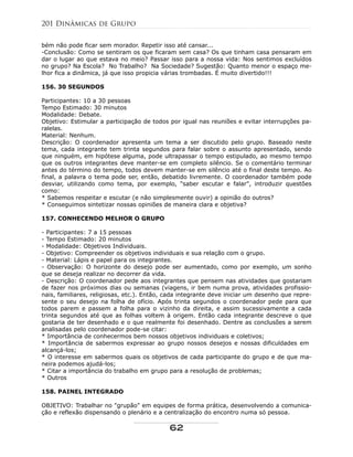 bém não pode ficar sem morador. Repetir isso até cansar...
-Conclusão: Como se sentiram os que ficaram sem casa? Os que tinham casa pensaram em
dar o lugar ao que estava no meio? Passar isso para a nossa vida: Nos sentimos excluídos
no grupo? Na Escola? No Trabalho? Na Sociedade? Sugestão: Quanto menor o espaço me-
lhor fica a dinâmica, já que isso propicia várias trombadas. É muito divertido!!!
156. 30 SEGUNDOS
Participantes: 10 a 30 pessoas
Tempo Estimado: 30 minutos
Modalidade: Debate.
Objetivo: Estimular a participação de todos por igual nas reuniões e evitar interrupções pa-
ralelas.
Material: Nenhum.
Descrição: O coordenador apresenta um tema a ser discutido pelo grupo. Baseado neste
tema, cada integrante tem trinta segundos para falar sobre o assunto apresentado, sendo
que ninguém, em hipótese alguma, pode ultrapassar o tempo estipulado, ao mesmo tempo
que os outros integrantes deve manter-se em completo silêncio. Se o comentário terminar
antes do término do tempo, todos devem manter-se em silêncio até o final deste tempo. Ao
final, a palavra o tema pode ser, então, debatido livremente. O coordenador também pode
desviar, utilizando como tema, por exemplo, "saber escutar e falar", introduzir questões
como:
* Sabemos respeitar e escutar (e não simplesmente ouvir) a opinião do outros?
* Conseguimos sintetizar nossas opiniões de maneira clara e objetiva?
157. CONHECENDO MELHOR O GRUPO
- Participantes: 7 a 15 pessoas
- Tempo Estimado: 20 minutos
- Modalidade: Objetivos Individuais.
- Objetivo: Compreender os objetivos individuais e sua relação com o grupo.
- Material: Lápis e papel para os integrantes.
- Observação: O horizonte do desejo pode ser aumentado, como por exemplo, um sonho
que se deseja realizar no decorrer da vida.
- Descrição: O coordenador pede aos integrantes que pensem nas atividades que gostariam
de fazer nos próximos dias ou semanas (viagens, ir bem numa prova, atividades profissio-
nais, familiares, religiosas, etc.). Então, cada integrante deve iniciar um desenho que repre-
sente o seu desejo na folha de ofício. Após trinta segundos o coordenador pede para que
todos parem e passem a folha para o vizinho da direita, e assim sucessivamente a cada
trinta segundos até que as folhas voltem à origem. Então cada integrante descreve o que
gostaria de ter desenhado e o que realmente foi desenhado. Dentre as conclusões a serem
analisadas pelo coordenador pode-se citar:
* Importância de conhecermos bem nossos objetivos individuais e coletivos;
* Importância de sabermos expressar ao grupo nossos desejos e nossas dificuldades em
alcançá-los;
* O interesse em sabermos quais os objetivos de cada participante do grupo e de que ma-
neira podemos ajudá-los;
* Citar a importância do trabalho em grupo para a resolução de problemas;
* Outros
158. PAINEL INTEGRADO
OBJETIVO: Trabalhar no "grupão" em equipes de forma prática, desenvolvendo a comunica-
ção e reflexão dispensando o plenário e a centralização do encontro numa só pessoa.
201 Dinâmicas de Grupo
62
 