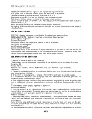 DESENVOLVIMENTO: Dividir o grupão em equipes da seguinte forma :
Num grupo com 16 pessoas, poderá dividir em 4 equipes de 4 pessoas.
Cada participante da equipe receberá uma letra: a, b, c, d
As equipes receberão o tema a ser debatido e perguntas propostas.
Após terem refletido sobre o tema serão formadas novas equipes.
Os que tiverem a letra "a" formarão uma nova equipe. O mesmo acontecerá com os que ti-
verem a letra b, c, d.
Agora todos partilharão o que foi debatido nas equipes anteriores.
No final da dinâmica todos os participantes deverão ter tomado conhecimento de todas as
reflexões feitas.
159. EU E MEU GRUPO
OBJETIVO : Avaliar o grupo e a contribuição de cada um de seus membros.
DESENVOLVIMENTO : Cada um responde em particular às perguntas:
que me agrada no grupo?
que não me agrada?
que recebo dele? o que deixaria de ganhar se ele se acabasse?
que recebo de cada pessoa?
que ofereço ao grupo?
qual foi a maior tristeza?
Cada um responde o que escreveu. É importante ressaltar que não se trata de discutir em
profundidade mas principalmente de se escutarem reciprocamente. Depois de ouvir todo
mundo, fazer uma discussão do que fazer para que o grupo melhore.
160. EXERCÍCIO DE CONSENSO
Objetivos: - Treinar a decisão por consenso.
- Desenvolver nos participantes a capacidade de participação, numa discussão de grupo.
Tamanho: 30
Tempo: 40 min
Material: uma cópia da história de Marlene para cada membro e lápis ou caneta.
Descrição:
1. Cada um receberá uma cópia da história de Marlene para uma decisão individual, levando
para isso uns cinco minutos;
2. Organizam-se os subgrupos de cinco a sete membros cada para a decisão grupal;
3. O coordenador distribui a cada subgrupo uma folha da história de Marlene, para nela ser
lançada a ordem preferencial do grupo;
4. Nos subgrupos cada integrante procurará defender seu ponto de vista, argumentando
com as razões que o levaram a estabelecer a ordem de preferência da sua decisão individu-
al.
5. Terminada a tarefa grupal, organiza-se o plenário.
História de Marlene
O exercício seguinte é um treinamento de consenso. A conclusão unânime é praticamente
impossível de se conseguir. É preciso, pois, que os participantes tomem a consideração a
subjetividade de cada qual, para que se torne possível uma decisão.
Modo de proceder:
O texto seguinte narra a história da jovem Marlene. Cinco personagens entram em cena.
Cabe a você estabelecer uma ordem de preferência ou de simpatia para com estes cinco
personagens.
Numa primeira fase, cada qual indicará o seu grau de simpatia para com cada um dos per-
sonagens, colocando-os em ordem de um a cinco, atribuindo o número 1 ao mais simpático
seguindo até o 5.
Em seguida cada um dará as razões que o levaram a estabelecer esta preferência, e com a
201 Dinâmicas de Grupo
63
 