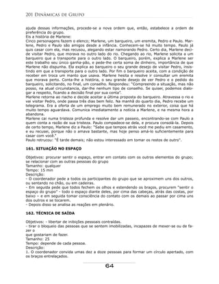 ajuda dessas informações, procede-se a nova ordem que, então, estabelece a ordem de
preferência do grupo.
Eis a história de Marlene:
Cinco personagens fazem o elenco; Marlene, um barqueiro, um eremita, Pedro e Paulo. Mar-
lene, Pedro e Paulo são amigos desde a infância. Conhecem-se há muito tempo. Paulo já
quis casar com ela, mas recusou, alegando estar namorando Pedro. Certo dia, Marlene deci-
de visitar Pedro, que morava no outro lado do rio. Chegando ao rio, Marlene solicita a um
barqueiro que a transporte para o outro lado. O barqueiro, porém, explica a Marlene ser
este trabalho seu único ganha-pão, e pede-lhe certa soma de dinheiro, importância de que
Marlene não dispunha. Ela explica ao barqueiro o seu grande desejo de visitar Pedro, insis-
tindo em que a transporte para o outro lado. Por fim o barqueiro aceita, com a condição de
receber em troca um manto que usava. Marlene hesita e resolve ir consultar um eremita
que morava perto. Conta-lhe a história, o seu grande desejo de ver Pedro e o pedido do
barqueiro, solicitando, no final, um conselho. Respondeu: “Compreendo a situação, mas não
posso, na atual circunstancia, dar-lhe nenhum tipo de conselho. Se quiser, podemos dialo-
gar a respeito, ficando a decisão final por sua conta”.
Marlene retorna ao riacho e decide aceitar a última proposta do barqueiro. Atravessa o rio e
vai visitar Pedro, onde passa três dias bem feliz. Na manhã do quarto dia, Pedro recebe um
telegrama. Era a oferta de um emprego muito bem remunerado no exterior, coisa que há
muito tempo aguardava. Comunica imediatamente a notícia a Marlene, e na mesma hora a
abandona.
Marlene cai numa tristeza profunda e resolve dar um passeio, encontrando-se com Paulo a
quem conta a razão de sua tristeza. Paulo compadece-se dela, e procura consolá-la. Depois
de certo tempo, Marlene diz a Paulo: “Sabe que tempos atrás você me pediu em casamento,
e eu recusei, porque não o amava bastante, mas hoje penso amá-lo suficientemente para
casar com você.”
Paulo retrucou: “É tarde demais; não estou interessado em tomar os restos de outro".
161. SITUAÇÃO NO ESPAÇO
Objetivos: procurar sentir o espaço, entrar em contato com os outros elementos do grupo;
se relacionar com as outras pessoas do grupo
Tamanho: qualquer
Tempo: 15 min
Descrição:
- O coordenador pede a todos os participantes do grupo que se aproximem uns dos outros,
ou sentando no chão, ou em cadeiras.
- Em seguida pede que todos fechem os olhos e estendendo os braços, procurem “sentir o
espaço do grupo” - todo o espaço diante deles, por cima das cabeças, atrás das costas, por
baixo – e em seguida tomar consciência do contato com os demais ao passar por cima uns
dos outros e se tocarem.
- Depois disso se analisa as reações em plenário.
162. TÉCNICA DE SAÍDA
Objetivos: - libertar de inibições pessoais contraídas.
- tirar o bloqueio das pessoas que se sentem imobilizadas, incapazes de mexer-se ou de fa-
zer o
que gostariam de fazer.
Tamanho: 25
Tempo: depende de cada pessoa.
Descrição:
1. O coordenador convida umas dez a doze pessoas para formar um círculo apertado, com
os braços entrelaçados.
201 Dinâmicas de Grupo
64
 