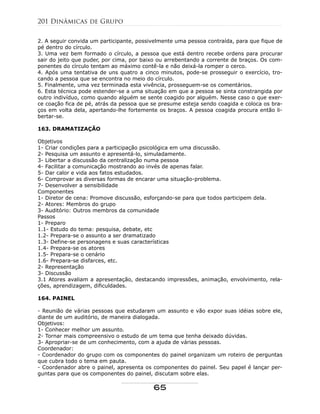 2. A seguir convida um participante, possivelmente uma pessoa contraída, para que fique de
pé dentro do círculo.
3. Uma vez bem formado o círculo, a pessoa que está dentro recebe ordens para procurar
sair do jeito que puder, por cima, por baixo ou arrebentando a corrente de braços. Os com-
ponentes do círculo tentam ao máximo contê-la e não deixá-la romper o cerco.
4. Após uma tentativa de uns quatro a cinco minutos, pode-se prosseguir o exercício, tro-
cando a pessoa que se encontra no meio do círculo.
5. Finalmente, uma vez terminada esta vivência, prosseguem-se os comentários.
6. Esta técnica pode estender-se a uma situação em que a pessoa se sinta constrangida por
outro indivíduo, como quando alguém se sente coagido por alguém. Nesse caso o que exer-
ce coação fica de pé, atrás da pessoa que se presume esteja sendo coagida e coloca os bra-
ços em volta dela, apertando-lhe fortemente os braços. A pessoa coagida procura então li-
bertar-se.
163. DRAMATIZAÇÃO
Objetivos
1- Criar condições para a participação psicológica em uma discussão.
2- Pesquisa um assunto e apresentá-lo, simuladamente.
3- Libertar a discussão da centralização numa pessoa
4- Facilitar a comunicação mostrando ao invés de apenas falar.
5- Dar calor e vida aos fatos estudados.
6- Comprovar as diversas formas de encarar uma situação-problema.
7- Desenvolver a sensibilidade
Componentes
1- Diretor de cena: Promove discussão, esforçando-se para que todos participem dela.
2- Atores: Membros do grupo
3- Auditório: Outros membros da comunidade
Passos
1- Preparo
1.1- Estudo do tema: pesquisa, debate, etc
1.2- Prepara-se o assunto a ser dramatizado
1.3- Define-se personagens e suas características
1.4- Prepara-se os atores
1.5- Prepara-se o cenário
1.6- Prepara-se disfarces, etc.
2- Representação
3- Discussão
3.1 Atores avaliam a apresentação, destacando impressões, animação, envolvimento, rela-
ções, aprendizagem, dificuldades.
164. PAINEL
- Reunião de várias pessoas que estudaram um assunto e vão expor suas idéias sobre ele,
diante de um auditório, de maneira dialogada.
Objetivos:
1- Conhecer melhor um assunto.
2- Tornar mais compreensivo o estudo de um tema que tenha deixado dúvidas.
3- Apropriar-se de um conhecimento, com a ajuda de várias pessoas.
Coordenador:
- Coordenador do grupo com os componentes do painel organizam um roteiro de perguntas
que cubra todo o tema em pauta.
- Coordenador abre o painel, apresenta os componentes do painel. Seu papel é lançar per-
guntas para que os componentes do painel, discutam sobre elas.
201 Dinâmicas de Grupo
65
 