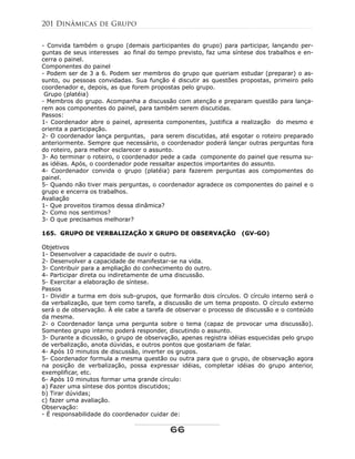 - Convida também o grupo (demais participantes do grupo) para participar, lançando per-
guntas de seus interesses ao final do tempo previsto, faz uma síntese dos trabalhos e en-
cerra o painel.
Componentes do painel
- Podem ser de 3 a 6. Podem ser membros do grupo que queriam estudar (preparar) o as-
sunto, ou pessoas convidadas. Sua função é discutir as questões propostas, primeiro pelo
coordenador e, depois, as que forem propostas pelo grupo.
Grupo (platéia)
- Membros do grupo. Acompanha a discussão com atenção e preparam questão para lança-
rem aos componentes do painel, para também serem discutidas.
Passos:
1- Coordenador abre o painel, apresenta componentes, justifica a realização do mesmo e
orienta a participação.
2- O coordenador lança perguntas, para serem discutidas, até esgotar o roteiro preparado
anteriormente. Sempre que necessário, o coordenador poderá lançar outras perguntas fora
do roteiro, para melhor esclarecer o assunto.
3- Ao terminar o roteiro, o coordenador pede a cada componente do painel que resuma su-
as idéias. Após, o coordenador pode ressaltar aspectos importantes do assunto.
4- Coordenador convida o grupo (platéia) para fazerem perguntas aos compomentes do
painel.
5- Quando não tiver mais perguntas, o coordenador agradece os componentes do painel e o
grupo e encerra os trabalhos.
Avaliação
1- Que proveitos tiramos dessa dinâmica?
2- Como nos sentimos?
3- O que precisamos melhorar?
165. GRUPO DE VERBALIZAÇÃO X GRUPO DE OBSERVAÇÃO (GV-GO)
Objetivos
1- Desenvolver a capacidade de ouvir o outro.
2- Desenvolver a capacidade de manifestar-se na vida.
3- Contribuir para a ampliação do conhecimento do outro.
4- Participar direta ou indiretamente de uma discussão.
5- Exercitar a elaboração de síntese.
Passos
1- Dividir a turma em dois sub-grupos, que formarão dois círculos. O círculo interno será o
da verbalização, que tem como tarefa, a discussão de um tema proposto. O círculo externo
será o de observação. À ele cabe a tarefa de observar o processo de discussão e o conteúdo
da mesma.
2- o Coordenador lança uma pergunta sobre o tema (capaz de provocar uma discussão).
Somenteo grupo interno poderá responder, discutindo o assunto.
3- Durante a dicussão, o grupo de observação, apenas registra idéias esquecidas pelo grupo
de verbalização, anota dúvidas, e outros pontos que gostariam de falar.
4- Após 10 minutos de discussão, inverter os grupos.
5- Coordenador formula a mesma questão ou outra para que o grupo, de observação agora
na posição de verbalização, possa expressar idéias, completar idéias do grupo anterior,
exemplificar, etc.
6- Após 10 minutos formar uma grande círculo:
a) Fazer uma síntese dos pontos discutidos;
b) Tirar dúvidas;
c) fazer uma avaliação.
Observação:
- É responsabilidade do coordenador cuidar de:
201 Dinâmicas de Grupo
66
 