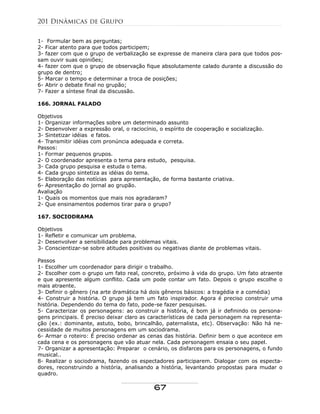 1- Formular bem as perguntas;
2- Ficar atento para que todos participem;
3- fazer com que o grupo de verbalização se expresse de maneira clara para que todos pos-
sam ouvir suas opiniões;
4- fazer com que o grupo de observação fique absolutamente calado durante a discussão do
grupo de dentro;
5- Marcar o tempo e determinar a troca de posições;
6- Abrir o debate final no grupão;
7- Fazer a síntese final da discussão.
166. JORNAL FALADO
Objetivos
1- Organizar informações sobre um determinado assunto
2- Desenvolver a expressão oral, o raciocínio, o espírito de cooperação e socialização.
3- Sintetizar idéias e fatos.
4- Transmitir idéias com pronúncia adequada e correta.
Passos:
1- Formar pequenos grupos.
2- O coordenador apresenta o tema para estudo, pesquisa.
3- Cada grupo pesquisa e estuda o tema.
4- Cada grupo sintetiza as idéias do tema.
5- Elaboração das notícias para apresentação, de forma bastante criativa.
6- Apresentação do jornal ao grupão.
Avaliação
1- Quais os momentos que mais nos agradaram?
2- Que ensinamentos podemos tirar para o grupo?
167. SOCIODRAMA
Objetivos
1- Refletir e comunicar um problema.
2- Desenvolver a sensibilidade para problemas vitais.
3- Conscientizar-se sobre atitudes positivas ou negativas diante de problemas vitais.
Passos
1- Escolher um coordenador para dirigir o trabalho.
2- Escolher com o grupo um fato real, concreto, próximo à vida do grupo. Um fato atraente
e que apresente algum conflito. Cada um pode contar um fato. Depois o grupo escolhe o
mais atraente.
3- Definir o gênero (na arte dramática há dois gêneros básicos: a tragédia e a comédia)
4- Construir a história. O grupo já tem um fato inspirador. Agora é preciso construir uma
história. Dependendo do tema do fato, pode-se fazer pesquisas.
5- Caracterizar os personagens: ao construir a história, é bom já ir definindo os persona-
gens principais. É preciso deixar claro as características de cada personagem na representa-
ção (ex.: dominante, astuto, bobo, brincalhão, paternalista, etc). Observação: Não há ne-
cessidade de muitos personagens em um sociodrama.
6- Armar o roteiro: É preciso ordenar as cenas das história. Definir bem o que acontece em
cada cena e os personagens que vão atuar nela. Cada personagem ensaia o seu papel.
7- Organizar a apresentação: Preparar o cenário, os disfarces para os personagens, o fundo
musical..
8- Realizar o sociodrama, fazendo os espectadores participarem. Dialogar com os especta-
dores, reconstruindo a história, analisando a história, levantando propostas para mudar o
quadro.
201 Dinâmicas de Grupo
67
 