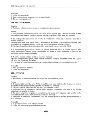 Avaliação
1- Como nos sentimos?
2- Que ensinamentos podemos tirar da experiência?
3- Do que mais gostamos?
168. CARTÃO MUSICAL.
Objetivo
1- Facilitar o relacionamento entre os participantes de um grupo.
Passos
1- Coordenador distribui um cartão, um lápis e um alfinete para cada participante e pede
que cada um escreva no cartão o nome e prenda-o na blusa. (Não pode ser apelido)
2- Os participantes sentam-se em círculo. O coordenador coloca-se no centro e convida os
demais a cantar:
“Quando vim para este grupo, um(a) amigo(a) eu encontrei (o coordenador escolhe uma
pessoa) como estava ele(a) sem nome, de (nome da pessoa) eu o(a) chamei.
Oh! amigo(a), que bom te encontrar, unidos na amizade iremos caminhar”(bis).
3- O coordenador junta-se ao círculo e a pessoa escolhida, entoa a canção, ajudada pelo
grupo, repetindo o mesmo que o coordenador fez antes. E assim prossegue o exercício até
que todos tenham se apresentado.
4- A última pessoa entoa o canto da seguinte maneira:
“Quando vim para este grupo, mais amigos encontrei, como eu não tinha nome, de ...(cada
um grita seu nome) eu o chamei.
Oh! amigos(as), que bom nos encontrar, unidos lutaremos para o mundo melhorar (bis)”
Avaliação
1- Para que serviu a dinâmica?
2- Como nos sentimos?
169. EPITÁFIO
Objetivo
1- Apresentar os participantes de um grupo que vão trabalhar juntos.
Passos
1- O coordenador distribui uma folha de sulfite para cada participante do grupo e explica
que cada um deve escrever seu epitáfio (lápide de seu túmulo).
2- Os participantes preparam seu epitáfio. Todos devem fazê-lo.
3- Uma vez escrito, prendem o epitáfio junto ao peito e passeiam pela sala, a fim de que
todos leiam o epitáfio de todos.
4- No passo seguinte, as pessoas se reúnem, aos pares, com aqueles cujo epitáfio tenha
coincidências com o seu. Conversam durante seis minutos.
5- Feito isso, a critério do coordenador cada par poderá reunir-se a outro e conversar por 10
a 12 minutos.
Avaliação
1- O que aprendemos com esta dinâmica?
2- Como nos sentimos após essa experiência?
201 Dinâmicas de Grupo
68
 