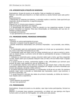 170. APRESENTAÇÃO ATRAVÉS DE DESENHOS
Destinatários: Grupos de jovens ou de adultos. Pode-se trabalhar em equipes.
Material: Uma folha para desenho e um lápis colorido ou caneta hidrocor para cada partici-
pante.
Desenvolvimento:
1.Distribuídos os materiais da dinâmica, o animador explica o exercício: Cada qual terá que
responder, atrvés de desenhos, à seguinte pergunta:
Quem sou eu?
Dispoem de 15 minutos para preparar a resposta.
2.Os participantes desenham sua resposta
3. A apresentação dos desenhos é feita em plenário ou nas respectivas equipes. O grupo
procura interpretar as resposta. Feita essa interpretação, os interessados, por sua vez, co-
mentam a própria resposta.
4.Avaliação da Dinâmica:
- O que aprendemos com este exercício?
171. PRIMEIROS NOMES, PRIMEIRAS IMPRESSÕES
Objetivos:
- Conhecer os outros participantes do grupo.
- Descobrir o impacto inicial de alguém nos outros.
- Estudar fenômenos relacionados com primeiras impressões - sua precissão, seus efeitos,
etc.
Passos:
1- O coordenador pede aos participantes sentados em círculo que se apresentem, dizendo
seu nome e dois fatos marcantes de sua vida.
2- Coordenador pede que todos virem as costas (evitando que um veja os outros) e escre-
vam ao mesmo tempo, o primeiro nome de todos os participantes do grupo, à medida que
deles se lembrem.
3- Voltando-se novamente para o grupo, procuram saber qual o nome, que ficou esquecido
na lista. Podem pedir que as pessoas indiquem mais um fato a fim de melhor fazer a ligação
com o nome.
4- O grupo discute os nomes, sentimentos ligados a eles, dificuldades que sentiram para
lembrar de todos, suas reações em não ser lembrados, etc.
5- O coordenador distribui outra folha em branco, na qual devem fazer a lista dos nomes
novamente, pedindo-lhes que acrescentem anotações em relação à primeira impressão que
tiveram das pessoas, deixando a folha anônima.
6- As folhas anônimas serão recolhidas, e o coordenador irá lê-las em voz alta: Os membros
poderão reagir sobre a precisão ou relatividade das impressões, sobre o que sentiram, o
que lhes surpreendeu, etc.
7- O grupo discutirá a precisão dos dados da primeira impressão, os efeitos da mesma e
suas reações sobre a experiência.
Avaliação:
- Como estamos nos sentindo?
- Do que mais gostamos?
172. PERSONAGENS
Destinatários: Grupos de jovens ou de adultos; caso haja muitos participantes, formam-se
equipes.
Material: O animador deve preparar, previamente, um pôster em que apareça uma figura
humana sobre um ponto de interrogação. Um cartão para cada pessoa.
201 Dinâmicas de Grupo
69
 