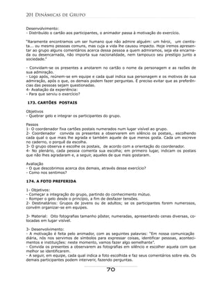 Desenvolvimento:
- Distribuído o cartão aos participantes, o animador passa à motivação do exercício.
“Raramente encontramos um ser humano que não admire alguém: um héroi, um cientis-
ta... ou mesmo pessoas comuns, mas cuja a vida lhe causou impacto. Hoje iremos apresen-
tar ao grupo alguns comentários acerca dessa pessoa a quem admiramos, seja ela encarna-
da ou desencarnada, não importa sua nacionalidade, nem tampouco seu prestígio junto a
sociedade.”
- Convidam-se os presentes a anotarem no cartão o nome da personagem e as razões de
sua admiração.
- Logo após, reúnem-se em equipe e cada qual indica sua personagem e os motivos de sua
admiração, após o que, os demais podem fazer perguntas. É preciso evitar que as preferên-
cias das pessoas sejam questionadas.
4- Avaliação da experiência:
- Para que serviu o exercício?
173. CARTÕES POSTAIS
Objetivos
- Quebrar gelo e integrar os participantes do grupo.
Passos
1- O coordenador fixa cartões postais numerados num lugar visível ao grupo.
2- Coordenador convida os presentes a observarem em silêncio os postais,. escolhendo
cada qual o que mais lhe agrada e também aquele de que menos gosta. Cada um escreve
no caderno, o porquê da escolha.
3- O grupo observa e escolhe os postais, de acordo com a orientação do coordenador.
4- No plenário, cada pessoa comenta sua escolha; em primeiro lugar, indicam os postais
que não lhes agradaram e, a seguir, aqueles de que mais gostaram.
Avaliação
- O que descobrimos acerca dos demais, através desse exercício?
- Como nos sentimos?
174. A FOTO PREFERIDA
1- Objetivos:
- Começar a integração do grupo, partindo do conhecimento mútuo.
- Romper o gelo desde o princípio, a fim de desfazer tensões.
2- Destinatários: Grupos de jovens ou de adultos; se os participantes forem numerosos,
convém organizar-se em equipes.
3- Material: Oito fotografias tamanho pôster, numeradas, apresentando cenas diversas, co-
locadas em lugar visível.
3- Desenvolvimento:
- A motivação é feita pelo animador, com as seguintes palavras: “Em nossa comunicação
diária, nós nos servimos de símbolos para expressar coisas, identificar pessoas, aconteci-
mentos e instituições: neste momento, vamos fazer algo semelhante”.
- Convida os presentes a observarem as fotografias em silêncio e escolher aquela com que
melhor se identificarem.
- A seguir, em equipe, cada qual indica a foto escolhida e faz seus comentários sobre ela. Os
demais participantes podem interverir, fazendo perguntas.
201 Dinâmicas de Grupo
70
 